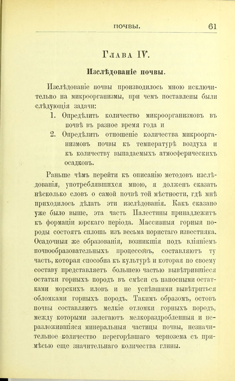 Глава IV. Изслѣдованіе почвы. Изслѣдованіе почвы производилось мною исключи- тельно на микроорганизмы, при чемъ поставлены были слѣдующія задачи: 1. Опредѣлить количество микроорганизмовъ въ почвѣ въ разное время года и 2. Опредѣлить отношеніе количества микроорга- низмовъ почвы къ температурѣ воздуха и къ количеству выпадаемыхъ атмосферическихъ осадковъ. Раньше чѣмъ перейти къ описанію методовъ изслѣ- дованія, употреблявшихся мною, я долженъ сказать нѣсколько словъ о самой почвѣ той мѣстности, гдѣ мнѣ приходилось дѣлать эти изслѣдованія. Какъ сказано уже было выше, эта часть Палестины принадлежитъ къ формаціи юрскаго періода. Массивныя горныя по- роды состоятъ сплошь изъ весьма пористаго известняка. Осадочныя же образованія, возникшія подъ вліяніемъ почвообразовательныхъ процессовъ, составляютъ ту часть, которая способна къ культурѣ и которая по своему составу представляетъ большею частью вывѣтрившіеся остатки горныхъ породъ въ смѣси съ наносными остат- ками морскихъ иловъ и не успѣвшими вывѣтриться обломками горныхъ породъ. Такимъ образомъ, остовъ почвы составляютъ мелкіе отломки горныхъ породъ, между которыми залегаютъ мелкораздробленныя и не- разложившіяся минеральныя частицы почвы, незначи- тельное количество перегорѣвшаго чернозема съ при- мѣсью еще значительнаго количества глины.