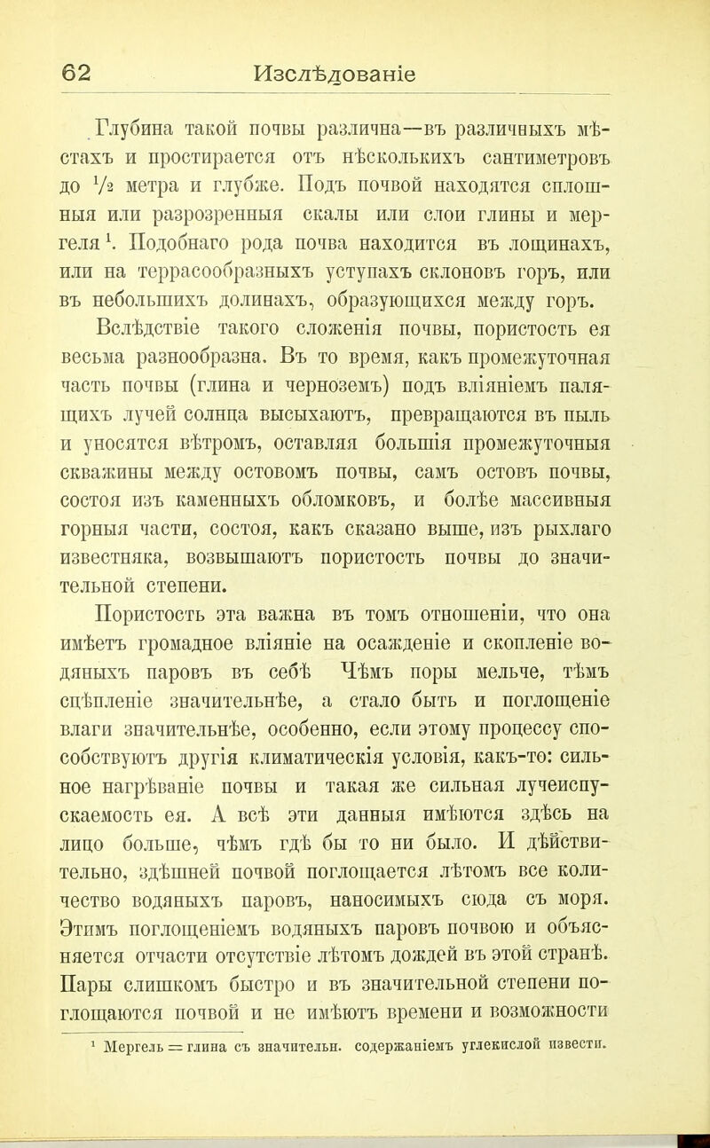 Глубина такой почвы различна—въ различныхъ мѣ- стахъ и простирается отъ нѣсколькихъ сантиметровъ до Уз метра и глубже. Подъ почвой находятся сплош- ныя или разрозренныя скалы или слои глины и мер- геля К Подобнаго рода почва находится въ лощинахъ, или на террасообразныхъ уступахъ склоновъ горъ, или въ небольшихъ долинахъ, образующихся между горъ. Вслѣдствіе такого сложенія почвы, пористость ея весьма разнообразна. Въ то время, какъ промежуточная часть почвы (глина и черноземъ) подъ вліяніемъ паля- щихъ лучей солнца высыхаютъ, превращаются въ пыль и уносятся вѣтромъ, оставляя большія промежуточныя скважины между остовомъ почвы, самъ остовъ почвы, состоя изъ каменныхъ обломковъ, и болѣе массивныя горныя части, состоя, какъ сказано выше, изъ рыхлаго известняка, возвышаютъ пористость почвы до значи- тельной степени. Пористость эта важна въ томъ отношеніи, что она имѣетъ громадное вліяніе на осажденіе и скопленіе во- дяныхъ паровъ въ себѣ Чѣмъ поры мельче, тѣмъ сцѣпленіе значительнѣе, а стало быть и поглощеніе влаги значительнѣе, особенно, если этому процессу спо- собствуютъ другія климатическія условія, какъ-то: силь- ное нагрѣваніе почвы и такая же сильная лучеиспу- скаемость ея. А всѣ эти данныя имѣются здѣсь на лицо больше, чѣмъ гдѣ бы то ни было. И дѣйстви- тельно, здѣшней почвой поглощается лѣтомъ все коли- чество водяныхъ паровъ, наносимыхъ сюда съ моря. Этпмъ поглощеніемъ водяныхъ паровъ почвою и объяс- няется отчасти отсутствіе лѣтомъ дождей въ этой странѣ. Пары слишкомъ быстро и въ значительной степени по- глощаются почвой и не имѣютъ времени и возможности 1 Мергель = глина съ значптельн. содержаніемъ углекислой извести.