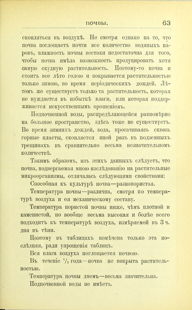 скопляться въ воздухѣ. Не смотря однако на то, что почва поглощаетъ почти все количество водяныхъ па- ровъ, влажность почвы всетаки недостаточна для того, чтобы почва имѣла возможность продуцировать хотя самую скудную растительность. Поэтому-то почва и стоитъ все лѣто голою и покрывается растительностью только зимою, во время періодическихъ дождей. Лѣ- томъ же существуетъ только та растительность, которая не нуждается въ избыткѣ влаги, или которая поддер- живается искусственнымъ орошеніемъ. Подпочвенной воды, распредѣляющейся равномѣрно на большое пространство, здѣсь тоже не существуетъ. Во время зимнихъ дождей, вода, просачиваясь сквозь горные пласты, скопляется иной разъ въ подземныхъ трещинахъ въ сравнительно весьма незначительномъ количествѣ. Такимъ образомъ, изъ этихъ данныхъ слѣдуетъ, что почва, подвергаемая мною изслѣдованію на растительные микроорганизмы, отличалась слѣдующими свойствами: Способная къ культурѣ почва—разнопористая. Температура почвы—различна, смотря по темпера- турѣ воздуха и ея механическому составу. Температура пористой почвы ниже, чѣмъ плотной и каменистой, но вообще весьма высокая и болѣе всего подходитъ къ температурѣ воздуха, измѣряемой въ 3 ч. дня въ тѣни. Поэтому въ таблицахъ помѣчена только эта по- слѣдняя, ради упрощенія таблицъ. Вся влага воздуха поглощается почвою. Въ теченіе У2 года—почва не покрыта раститель- ностью. Температура почвы днемъ—весьма значительна. Подпочвенной воды не имѣетъ.