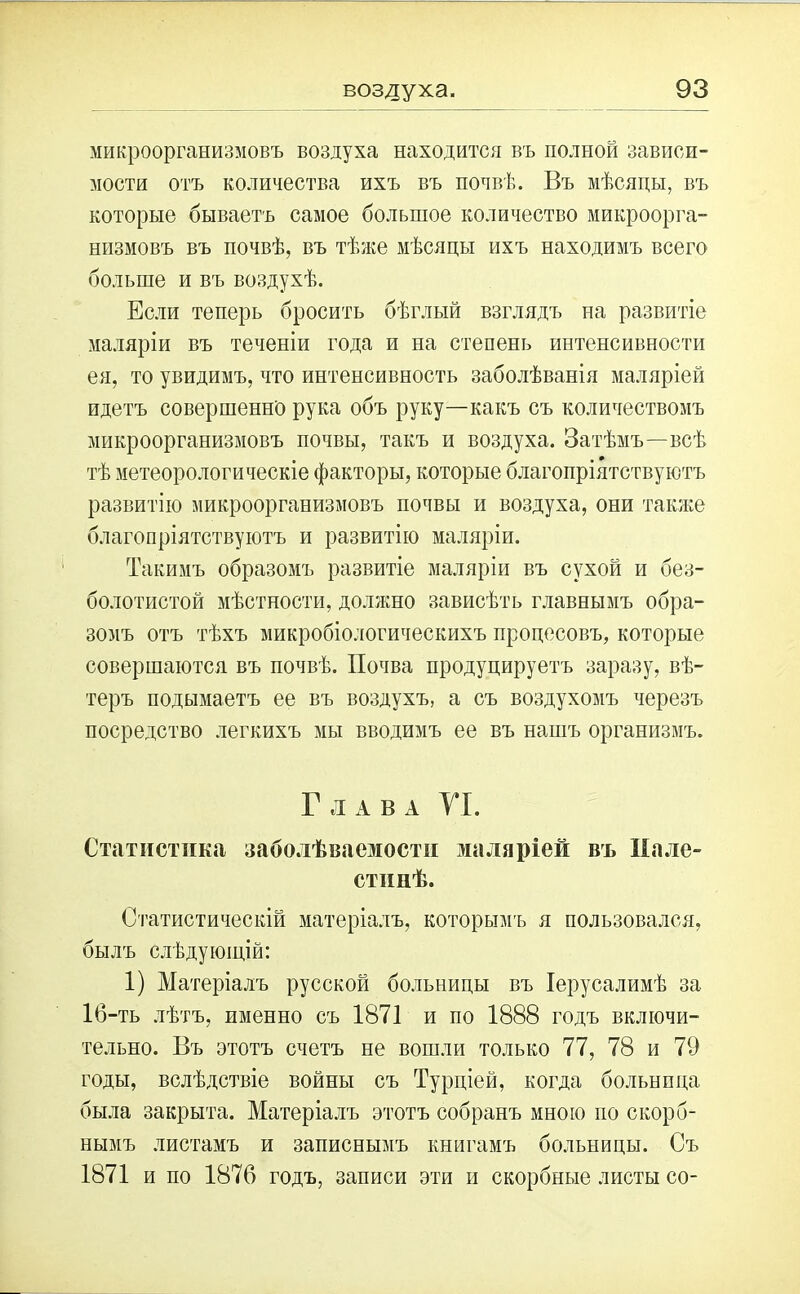 микроорганизмовъ воздуха находится въ полной зависи- мости отъ количества ихъ въ почвѣ. Въ мѣсяцы, въ которые бываетъ самое большое количество микроорга- низмовъ въ почвѣ, въ тѣже мѣсяцы ихъ находимъ всего больше и въ воздухѣ. Если теперь бросить бѣглый взглядъ на развитіе маляріи въ теченіи года и на степень интенсивности ея, то увидимъ, что интенсивность заболѣванія маляріей идетъ совершенно рука объ руку—какъ съ количествомъ микроорганизмовъ почвы, такъ и воздуха. Затѣмъ—всѣ тѣ метеорологическіе факторы, которые благопріятствуютъ развитію микроорганизмовъ почвы и воздуха, они также благопріятствуютъ и развитію маляріи. Такимъ образомъ развитіе маляріи въ сухой и без- болотистой мѣстности, должно зависѣть главнымъ обра- зомъ отъ тѣхъ микробіологическихъ процесовъ, которые совершаются въ почвѣ. Почва продуцируетъ заразу, вѣ- теръ подымаетъ ее въ воздухъ, а съ воздухомъ черезъ посредство легкихъ мы вводимъ ее въ нангь организмъ. Глава VI. Статистика заболѣваемости маляріей въ Пале- стинѣ. Статистическій матеріалъ, которымъ я пользовался, былъ слѣдующій: 1) Матеріалъ русской больницы въ Іерусалимѣ за 16-ть лѣтъ, именно съ 1871 и по 1888 годъ включи- тельно. Въ этотъ счетъ не вошли только 77, 78 и 79 годы, вслѣдствіе войны съ Турціей, когда больница была закрыта. Матеріалъ этотъ собранъ мною по скорб- нымъ листамъ и записнымъ книгамъ больницы. Съ 1871 и по 1876 годъ, записи эти и скорбные листы со-