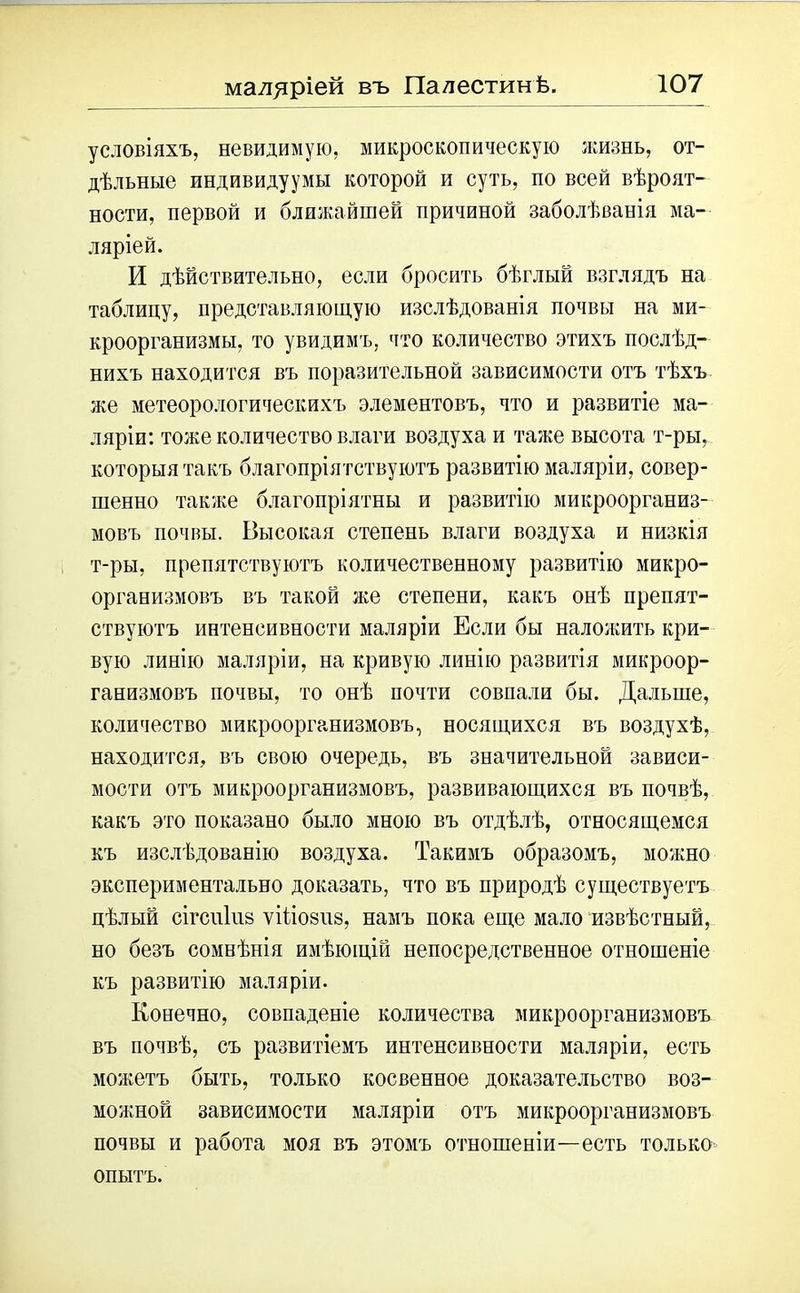 условіяхъ, невидимую, микроскопическую жизнь, от- дѣльные индивидуумы которой и суть, по всей вѣроят- ности, первой и ближайшей причиной заболѣванія ма- ляріей. И дѣйствительно, если бросить бѣглый взглядъ на таблицу, представляющую изслѣдованія почвы на ми- кроорганизмы, то увидимъ, что количество этихъ послѣд- нихъ находится въ поразительной зависимости отъ тѣхъ же метеорологическихъ элементовъ, что и развитіе ма- ляріи: тоже количество влаги воздуха и таже высота т-ры, которыя такъ благопріятствуютъ развитію маляріи, совер- шенно также благопріятны и развитію микроорганиз- мовъ почвы. Высокая степень влаги воздуха и низкія т-ры, препятствуютъ количественному развитію микро- организмовъ въ такой же степени, какъ онѣ препят- ствуютъ интенсивности маляріи Если бы наложить кри- вую линію маляріи, на кривую линію развитія микроор- ганизмовъ почвы, то онѣ почти совпали бы. Дальше, количество микроорганизмовъ, носящихся въ воздухѣ, находится, въ свою очередь, въ значительной зависи- мости отъ микроорганизмовъ, развивающихся въ почвѣ, какъ это показано было мною въ отдѣлѣ, относящемся къ изслѣдованію воздуха. Такимъ образомъ, можно экспериментально доказать, что въ природѣ существуетъ цѣлый сігсііііів ѵіііо8іі8, намъ пока еще мало извѣстный, но безъ сомнѣнія имѣющій непосредственное отношеніе къ развитію маляріи. Конечно, совпаденіе количества микроорганизмовъ въ почвѣ, съ развитіемъ интенсивности маляріи, есть можетъ быть, только косвенное доказательство воз- можной зависимости маляріи отъ микроорганизмовъ почвы и работа моя въ этомъ отношеніи—есть только опытъ.