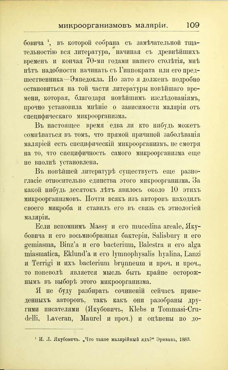 бовича въ которой собрана съ замѣчательной тща- тельностію вся литература, начиная съ древнѣйшихъ временъ и кончая 70-ми годами нашего столѣтія, мнѣ нѣтъ надобности начинать съ Гиппократа или его пред- шественника—-Эмпедокла. Но зато я долженъ подробно остановиться на той части литературы новѣйшаго вре- мени, которая, благодаря новѣйшимъ изслѣдованіямъ, прочно установила мнѣніе о зависимости маляріи отъ специфическаго микроорганизма. Въ настоящее время едва ли кто нибудь можетъ сомнѣваться въ томъ, что прямой причиной заболѣванія маляріей есть специфическій микроорганизмъ, не смотря на то, что специфичность самого микроорганизма еще не вполнѣ установлена. Въ новѣйшей литературѣ существуетъ еще разно- гласіе относительно единства этого микроорганизма. За какой нибудь десятокъ лѣтъ явилось около 10 этихъ микроорганизмовъ. Почти всякъ изъ авторовъ находилъ своего микроба и ставилъ его въ связь съ этнологіей маляріи. Если вспомнимъ Мазву и его пшсесііпа агеаіе, Яку- бовича и его восьмиобразныя бактеріи, йаІізЬигу и его ^ешіазта, Вііжа и его Ъасіегінт, Ваіезіга и его аі^а тіазтаііса, ЕккшсГа и его ІушпорЬузаІіз йуаііпа, Г,ап7л и Теггіо'і и ихъ Ъасіегішп Ъгиппешн и нроч. и проч., то поневолѣ является мысль быть крайне осторож- нымъ въ выборѣ этого микроорганизма. Я не буду разбирать сочиненій сейчасъ приве- денныхъ авторовъ, такъ какъ они разобраны дру- гими писателями (Якубовичъ, КІеЪз и Тотшазі-Оги- сіеііі. Еаѵегап, Мангеі и проч.) и оцѣнены по до- 1 И. Л. Якубовичъ. „Что такое малярійный ядъ?“ Эривань, 1883.