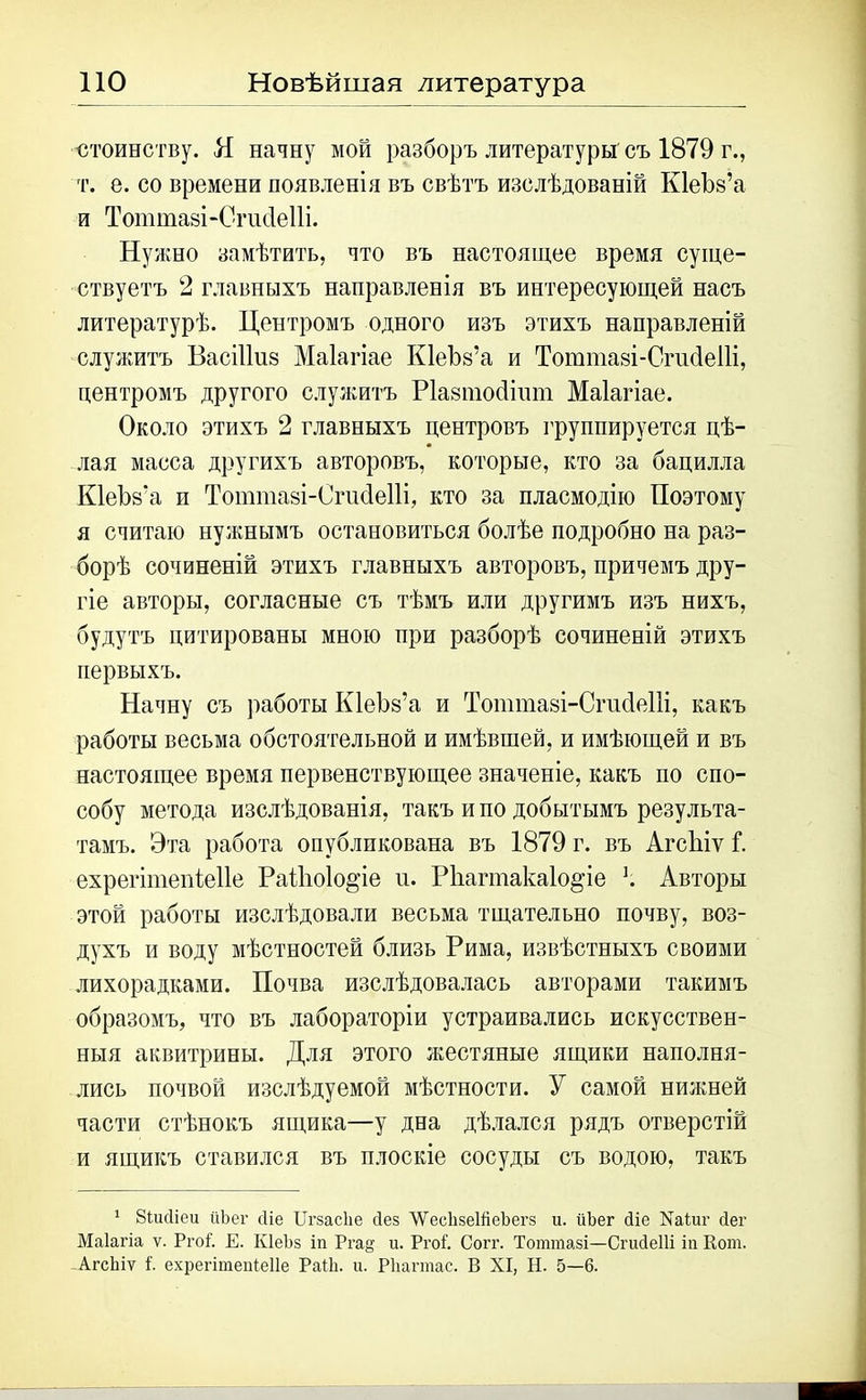 стоинству. Я начну мой разборъ литературы съ 1879 г., т. е. со времени появленія въ свѣтъ изслѣдованій Кіеѣз’а и Тоттазі-Сгисіеііі. Нужно замѣтить, что въ настоящее время суще- ствуетъ 2 главныхъ направленія въ интересующей насъ литературѣ. Центромъ одного изъ этихъ направленій служитъ ВасШиз Маіагіае КІеЪз’а и Тоттазі-СгисІеПі, центромъ другого служитъ Ріазтойішп Маіагіае. Около этихъ 2 главныхъ центровъ группируется цѣ- лая масса другихъ авторовъ, которые, кто за бацилла К1еѣз:а и Тоишіазі-Сгисіеііі, кто за пласмодію Поэтому я считаю нужнымъ остановиться болѣе подробно на раз- борѣ сочиненій этихъ главныхъ авторовъ, причемъ дру- гіе авторы, согласные съ тѣмъ или другимъ изъ нихъ, будутъ цитированы мною при разборѣ сочиненій этихъ первыхъ. Начну съ работы КІеЪз’а и Тоттазі-Сгисіеііі, какъ работы весьма обстоятельной и имѣвшей, и имѣющей и въ настоящее время первенствующее значеніе, какъ по спо- собу метода изслѣдованія, такъ и по добытымъ результа- тамъ. Эта работа опубликована въ 1879 г. въ АгсЫѵ 1. ехрегітепіеііе РаНю1о§’іе п. РЬагтакаІо^іе ѣ Авторы этой работы изслѣдовали весьма тщательно почву, воз- духъ и воду мѣстностей близь Рима, извѣстныхъ своими лихорадками. Почва изслѣдовалась авторами такимъ образомъ, что въ лабораторіи устраивались искусствен- ныя аквитрины. Для этого жестяные ящики наполня- лись почвой изслѣдуемой мѣстности. У самой нижней части стѣнокъ ящика—у дна дѣлался рядъ отверстій и ящикъ ставился въ плоскіе сосуды съ водою, такъ 1 Зіисііеи йЪег сііе Цгзасііе сіез ’ѴѴесІізеШеЪегз и. йЪег Зіе Хаіиг Зег Маіагіа ѵ. РгоІ. Е. КІеЪз іп Рга& и. РгоГ. Согг. Тоттазі—СгиЗеШ іи Кот. АгсЬіѵ I. ехрегітеиіеііе РаШ. и. Рііагтас. В XI, II. 5—6.