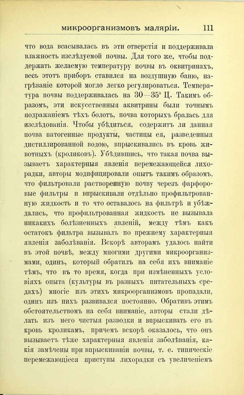 что вода всасывалась въ эти отверстія и поддерживала влажность изслѣдуемой почвы. Для того же, чтобы под- держать желаемую температуру почвы въ оквитривахъ, весь этотъ приборъ ставился на воздушную баню, на- грѣваніе которой могло легко регулироваться. Темпера- тура почвы поддерживалась на 80—35° Ц. Такимъ об- разомъ, эти искусственныя аквитрины были точнымъ подражаніемъ тѣхъ болотъ, почва которыхъ бралась для изслѣдованія. Чтобы убѣдиться, содержитъ ли данная почва ватогенные продукты, частицы ея, разведенныя дистиллированной водою, впрыскивались въ кровь жи- вотныхъ (кроликовъ). Убѣдившись, что такая почва вы- зываетъ характерныя явленія перемежающейся лихо- радки, авторы модифицировали опытъ такимъ образомъ, что фильтровали растворенную почву черезъ фарфоро- вые фильтры и впрыскивали отдѣльно профильтрован- ную жидкость и то что оставалось на фильтрѣ и убѣж- дались, что профильтрованная жидкость не вызывала никакихъ болѣзненныхъ явленій, между тѣмъ какъ остатокъ фильтра вызывалъ по прежнему характерныя явленія заболѣванія. Вскорѣ авторамъ удалось найти въ этой почвѣ, между многими другими микроорганиз- мами, одинъ, который обратилъ на себя ихъ вниманіе тѣмъ, что въ то время, когда при измѣненныхъ усло- віяхъ опыта (культуры въ разныхъ питательныхъ сре- дахъ) многіе изъ этихъ микроорганизмовъ пропадали, одинъ изъ нихъ развивался постоянно. Обративъ этимъ обстоятельствомъ на себя вниманіе, авторы стали дѣ- лать изъ него чистыя разводки и впрыскивать его въ кровь кроликамъ, причемъ вскорѣ оказалось, что онъ вызываетъ тѣже характерныя явленія заболѣванія, ка- кія замѣчены при впрыскиваніи вочвы, т. е. типическіе перемежающіеся приступы лихорадки съ увеличеніемъ