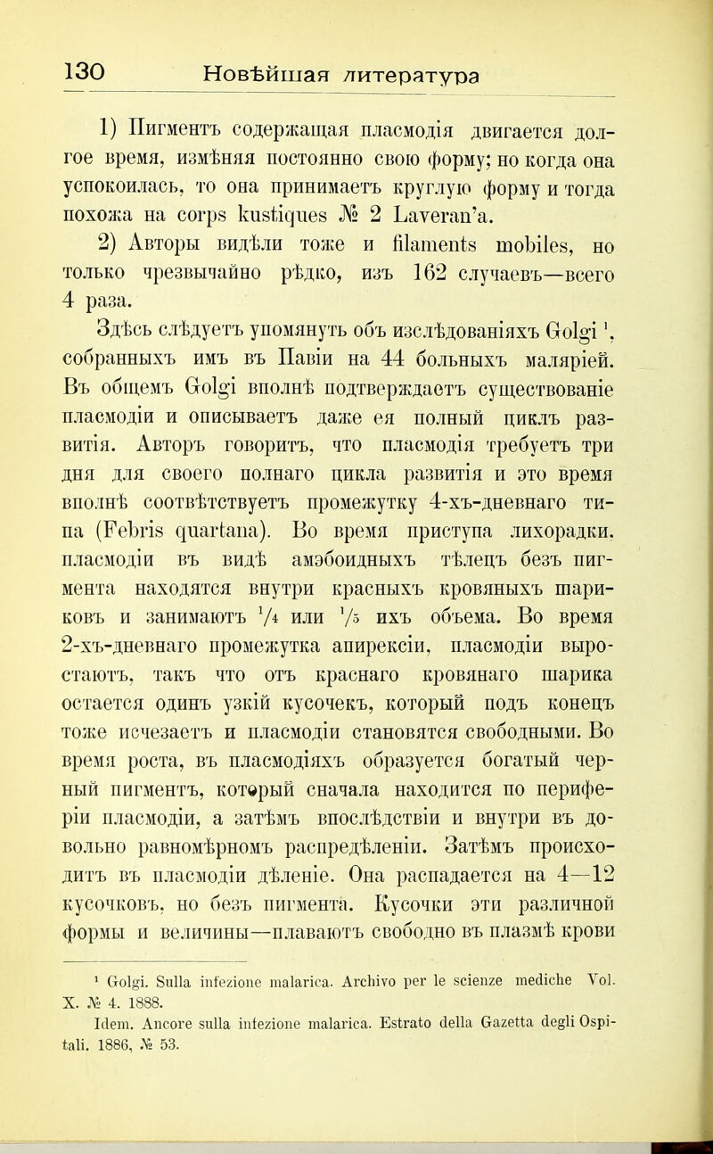 Новѣйшая литература 1) Пигментъ содержащая пласмодія двигается дол- гое время, измѣняя постоянно свою форму; но когда она успокоилась, то она принимаетъ круглую форму и тогда похожа на согрв кизінуііев № 2 Ьаѵегап’а. 2) Авторы видѣли тоже и Шатепіъ тоѣііев, но только чрезвычайно рѣдко, изъ 162 случаевъ—всего 4 раза. Здѣсь слѣдуетъ упомянуть объ изслѣдованіяхъ Во1°т', собранныхъ имъ въ Павіи на 44 больныхъ маляріей. Въ общемъ Сго1§'і вполнѣ подтверждаетъ существованіе пласмодіи и описываетъ даже ея полный циклъ раз- витія. Авторъ говоритъ, что пласмодія требуетъ три дня для своего полнаго цикла развитія и это время вполнѣ соотвѣтствуетъ промежутку 4-хъ-дневнаго ти- па (Реѣгій с|иаіѣаііа). Во время приступа лихорадки, пласмодіи въ видѣ амэбоидныхъ тѣлецъ безъ пиг- мента находятся внутри красныхъ кровяныхъ шари- ковъ и занимаютъ или л/ь ихъ объема. Во время 2-хъ-дневнаго промежутка апирексіи, пласмодіи выро- стаютъ, такъ что отъ краснаго кровянаго шарика остается одинъ узкій кусочекъ, который подъ конецъ тоже исчезаетъ и пласмодіи становятся свободными. Во время роста, въ пласмодіяхъ образуется богатый чер- ный пигментъ, который сначала находится по перифе- ріи пласмодіи, а затѣмъ впослѣдствіи и внутри въ до- вольно равномѣрномъ распредѣленіи. Затѣмъ происхо- дитъ въ пласмодіи дѣленіе. Она распадается на 4—12 кусочковъ, но безъ пигмента. Кусочки эти различной формы и величины—плаваютъ свободно въ плазмѣ крови 1 Сгоіді. 8и11а іпі'егіопе таіагіса. АгсЬіѵо рег 1е зсіепге тесііеііе Ѵоі. X. № 4. 1888. Мет. Апсоге зиііа іпіегіопе таіагіса. Езігаіо сіеііа багеИа сІе§И Озрі- іаіі. 1886, № 53.