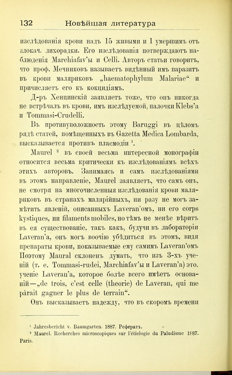 изслѣдованія крови надъ 15 живыми и 1 умершимъ отъ злокач. лихорадки. Его изслѣдованія потверждаютъ на- блюденія Магеіііаіаѵ’ы и Сеііі. Авторъ статьи говоритъ, что проф. Мечниковъ называетъ видѣнный имъ паразитъ въ крови маляриковъ „Ііаетаіорііуіит Маіагіае и причисляетъ его къ кокцидіямъ. Д-ръ Хенцинскій заявляетъ тоже, что онъ никогда не встрѣчалъ въ крови, имъ изслѣдуемой, палочки КІеЪз’а и Тоттаві-Сгисіеііі. Въ противуположность этому Вагпа'8'і въ цѣломъ рядѣ статей, помѣщенныхъ въ Оагейа Месііса ЪотЪагсІа, высказывается противъ пласмодіи \ Маигеі 1 2 въ своей весьма интересной монографіи относится весьма критически къ изслѣдованіямъ всѣхъ этихъ авторовъ. Занимаясь и самъ изслѣдованіями въ этомъ направленіе, Маигеі заявляетъ, что самъ онъ, не смотря на многочисленныя изслѣдованія крови маля- риковъ въ странахъ малярійныхъ, ни разу не могъ за- мѣтить явленій, описанныхъ Еаѵегаи’омъ, ни его согрз ку8ііс|ие8, ни Шатепія тоЫІез, но тѣмъ не менѣе вѣритъ въ ея существованіе, такъ какъ, будучи въ лабораторіи Еаѵегап’а, онъ могъ воочію убѣдиться въ этомъ, видя препараты крови, показываемые ему самимъ Еаѵегап’омъ Поэтому Мангаі склоненъ думать, что изъ 3-хъ уче- ній (т. е. Тоштазі-гисіеі, МагсЬіаГаѵ’ы и Еаѵегап’а) это, ученіе Еаѵегап’а, которое болѣе всего имѣетъ основа- ній—„сіе 1гоІ8, с’езі сеііе (Иіеогіе) сіе Еаѵегап, с{ііі те рагаіѣ §а§'пег 1е ріиз сіе іеггаіп. Онъ высказываетъ надежду, что въ скоромъ времени 1 ЧаІігезЪегісЫ ѵ. Ваитдагіеп. 1887. Рефератъ. 2 Маигеі. ВеоІіегсЬез шіегозсорічиез зиг ГёІіе1о§іе сіи РаІиЗізше 1887. Рагіз.