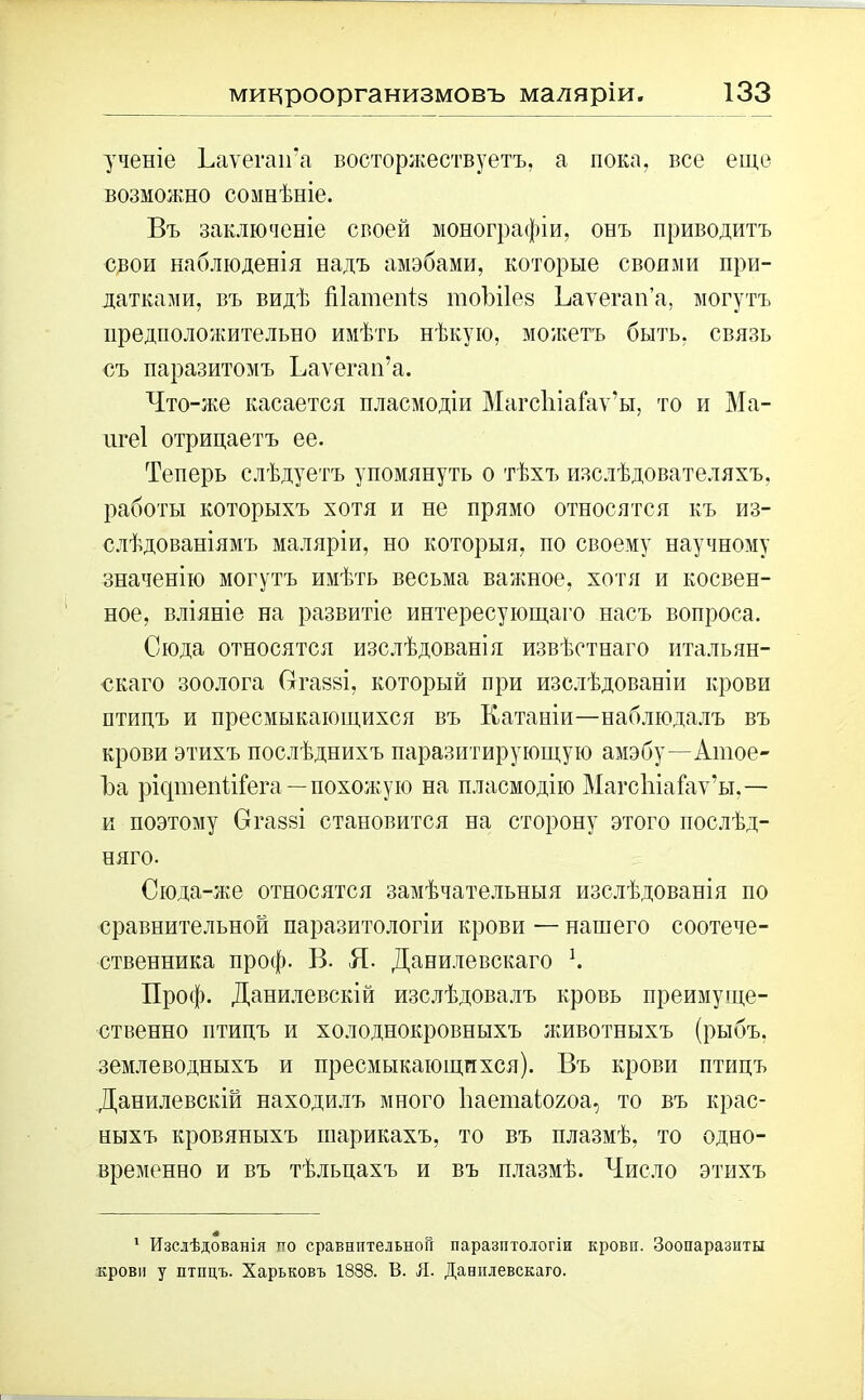 ученіе ЬаѵегаіГа восторжествуетъ, а пока, все еще возможно сомнѣніе. Въ заключеніе своей монографіи, онъ приводитъ свои наблюденія надъ амэбами, которые сбоями при- датками, въ видѣ Шатепіз тоЪПев Ьаѵеган’а, могутъ предположительно имѣть нѣкую, можетъ быть, связь съ паразитомъ Ьаѵегап’а. Что-же касается пласмодіи МагсІііаГаѵ’ы, то и Ма- пгеі отрицаетъ ее. Теперь слѣдуетъ упомянуть о тѣхъ изслѣдователяхъ, работы которыхъ хотя и не прямо относятся къ из- слѣдованіямъ маляріи, но которыя, по своему научному значенію могутъ имѣть весьма важное, хотя и косвен- ное, вліяніе на развитіе интересующаго насъ вопроса. Сюда относятся изслѣдованія извѣстнаго итальян- скаго зоолога (тгазві, который при изслѣдованіи крови птицъ и пресмыкающихся въ Катаніи—наблюдалъ въ крови этихъ послѣднихъ паразитирующую амэбу—Атое- Ъа рісрнепііГега—похожую на пласмодію Магсіііаіаѵ'ы.— и поэтому Ѳгаззі становится на сторону этого послѣд- няго. Сюда-же относятся замѣчательныя изслѣдованія по сравнительной паразитологіи крови — нашего соотече- ственника проф. В. Я. Данилевскаго К Проф. Данилевскій изслѣдовалъ кровь преимуще- ственно птицъ и холоднокровныхъ животныхъ (рыбъ, землеводныхъ и пресмыкающихся). Въ крови птицъ Данилевскій находилъ много Ьаетаіогоа, то въ крас- ныхъ кровяныхъ шарикахъ, то въ плазмѣ, то одно- временно и въ тѣльцахъ и въ плазмѣ. Число этихъ 1 Изслѣдованія по сравнительной паразитологіи крови. Зоопаразиты крови у птпцъ. Харьковъ 1838. В. Я. Данилевскаго.