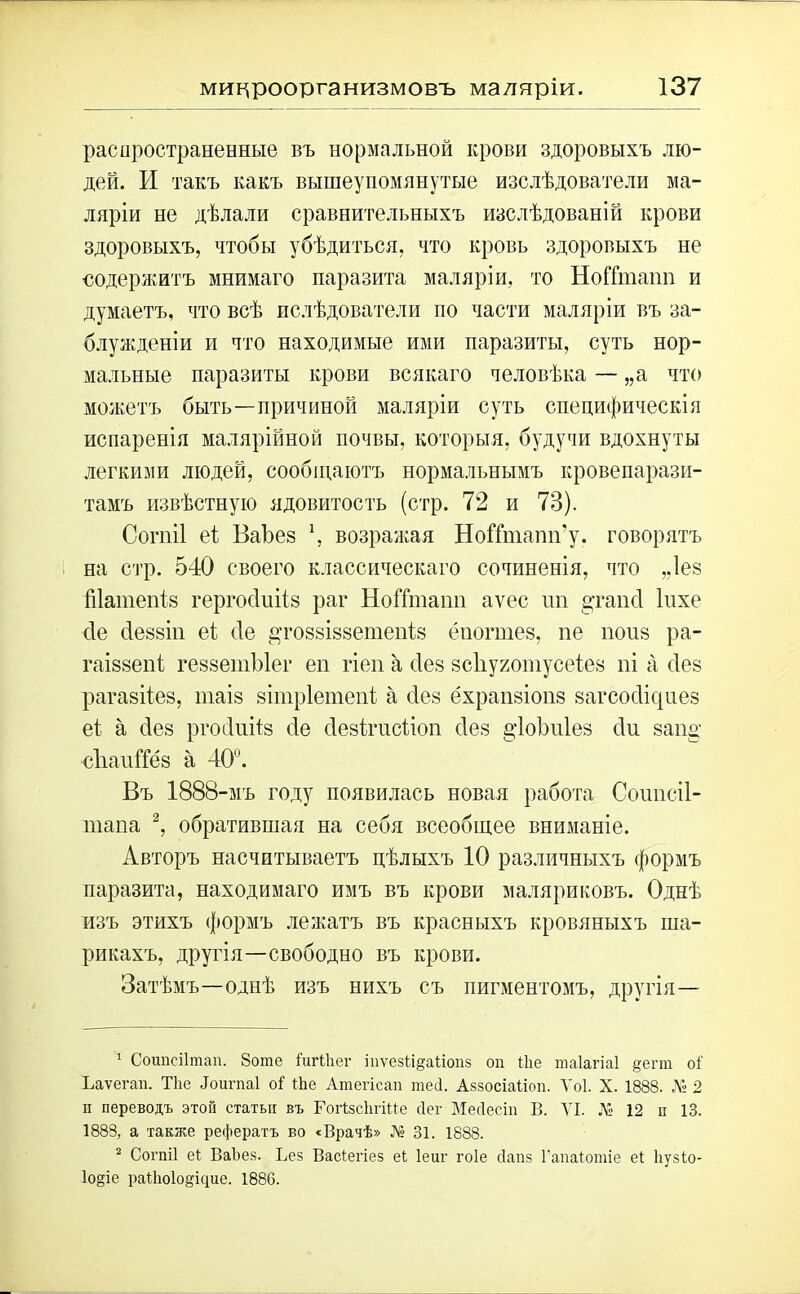 микроорганизмовъ маляріи. распространенные въ нормальной крови здоровыхъ лю- дей. И такъ какъ вышеупомянутые изслѣдователи ма- ляріи не дѣлали сравнительныхъ изслѣдованій крови здоровыхъ, чтобы убѣдиться, что кровь здоровыхъ не содержитъ мнимаго паразита маляріи, то НоШпаип и думаетъ, что всѣ ислѣдователи по части маляріи въ за- блужденіи и что находимые ими паразиты, суть нор- мальные паразиты крови всякаго человѣка — „а что можетъ быть—причиной маляріи суть специфическія испаренія малярійной почвы, которыя, будучи вдохнуты легкими людей, сообщаютъ нормальнымъ кровепарази- тамъ извѣстную ядовитость (стр. 72 и 73). Согніі еі Баѣев \ возражая НоГІиіапп’у. говорятъ на стр. 540 своего классическаго сочиненія, что ,.1ее Шатепіз гергосішіз раг ІІоіТтаіт аѵес пи §танс1 Іпхе сіе сіеззіп еі сіе &то88І88етепІз ёиогшез, пе поиз ра- гаіззепі геззетЫег ей гіеп а с1е8 зсііухотусеіез пі а сіез рагазііез, таіз зітріетені а сіез ёхрапзіопз загсос1іс{иез еі а сіез ргосіиіѣз сіе сіезігисііоп сіез §4о1т1ез сіи защ; сЪаиШз а 40°. Въ 1888-мъ году появилась новая работа Соиисіі- тапа 1 2, обратившая на себя всеобщее вниманіе. Авторъ насчитываетъ цѣлыхъ 10 различныхъ формъ паразита, находимаго имъ въ крови маляриковъ. Однѣ изъ этихъ формъ лежатъ въ красныхъ кровяныхъ ша- рикахъ, другія—свободно въ крови. Затѣмъ—однѣ изъ нихъ съ пигментомъ, другія— 1 Соипсіітап. 8оте СигСЬег іііѵезіі&аііопз оп Йіе таіагіаі §ет оі Ъаѵегап. Тііе Яоигпаі о! іЬе Атегісап тесі. Аззосіаііоп. Ѵоі. X. 1888. № 2 п переводъ этой статьи въ ГогСзсЬгЮе сіег Мейесіп В. VI. .V 12 и 13. 1888, а также рефератъ во «Врачѣ» № 31. 1888. 2 Согпіі еі ВаЬез. Вез Васіегіез еі Іеиг гоіе сіапз Гапаіотіе еі Ііузіо- 1о§іе раСЬоІо^ідие. 1886.