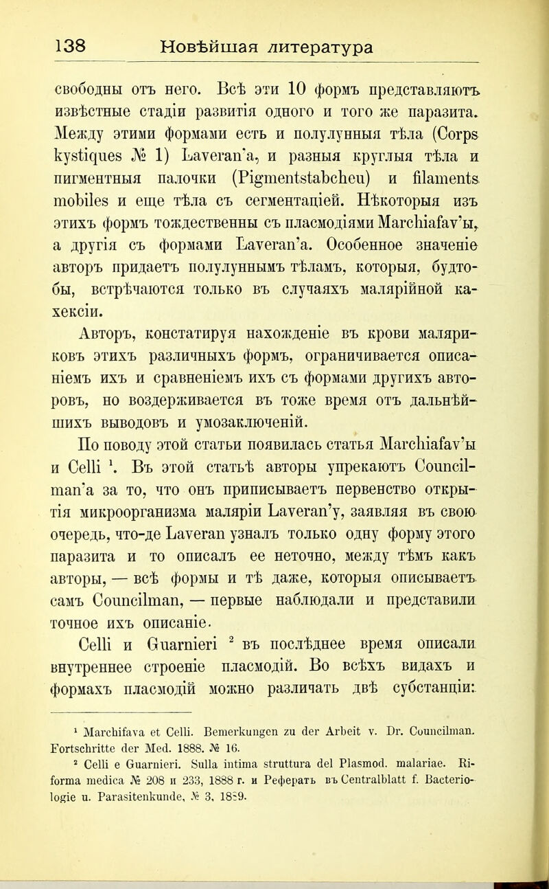 свободны отъ него. Всѣ эти 10 формъ представляютъ извѣстные стадіи развитія одного и того же паразита. Между этими формами есть и полулунныя тѣла (Согрз кузіщиез № 1) Ваѵегап'а, и разныя круглыя тѣла и пигментныя палочки (Рі^тепізіаЪсЬеи) и Шатепіз тоѣііез и еще тѣла съ сегментаціей. Нѣкоторыя изъ этихъ формъ тождественны съ пласмодіями МагсІііаГаѵ’вц а другія съ формами Ваѵегап’а. Особенное значеніе авторъ придаетъ полулуннымъ тѣламъ, которыя, будто- бы, встрѣчаются только въ случаяхъ малярійной ка- хексіи. Авторъ, констатируя нахожденіе въ крови маляри- ковъ этихъ различныхъ формъ, ограничивается описа- ніемъ ихъ и сравненіемъ ихъ съ формами другихъ авто- ровъ, но воздерживается въ толю время отъ дальнѣй- шихъ выводовъ и умозаключеній. По поводу этой статьи появилась статья Магсіііаіаѵ’ы и Сеііі \ Въ этой статьѣ авторы упрекаютъ Соипсіі- тап'а за то, что онъ приписываетъ первенство откры- тія микроорганизма маляріи Ьаѵегап’у, заявляя въ свою очередь, что-де Ъаѵегап узналъ только одну форму этого паразита и то описалъ ее неточно, между тѣмъ какъ авторы, — всѣ формы и тѣ даже, которыя описываетъ самъ Соипсіішап, — первые наблюдали и представили точное ихъ описаніе. Сеііі и Оиагпіегі 1 2 въ послѣднее время описали внутреннее строеніе пласмодій. Во всѣхъ видахъ и формахъ пласмодій можно различать двѣ субстанціи: 1 МагсЪііаѵа еі Сеііі. Ветегкшідеп га Лег АгЬеіі ѵ. Бг. Соипсіітап. ГогізсІтИе сіег Мей. 1888. № 16. 2 СеШ е Оиагпіегі. 8и11а іпііта зІгиПига йеі Ріазтосі. таіагіае. Кі- іогта шейіса № 208 и 233, 1888 г. и Рефератъ въ СепІгаІЫаи і. Васіегіо- Іо^іе и. Рагазііепкипйе, № 3, 18:9.