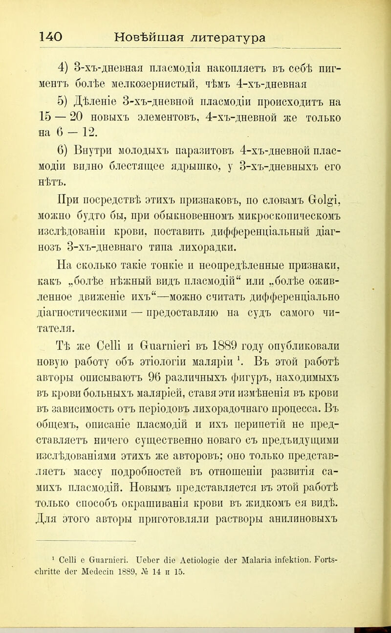 4) 3-хъ-дневная пласмодія накопляетъ въ себѣ пиг- ментъ болѣе мелкозернистый, чѣмъ 4-хъ-дневная 5) Дѣленіе 3-хъ-дневной пласмодіи происходитъ на 15 — 20 новыхъ элементовъ, 4-хъ-дневной же только на б — 12. 6) Внутри молодыхъ паразитовъ 4-хъ-дневной плас- модіи видно блестящее ядрышко, у 3-хъ-дневныхъ его нѣтъ. При посредствѣ этихъ признаковъ, но словамъ Сгокр, можно будто бы, при обыкновенномъ микроскопическомъ изслѣдованіи крови, поставить дифференціальный діаг- нозъ 3-хъ-дневнаго типа лихорадки. На сколько такіе тонкіе и неопредѣленные признаки, какъ „болѣе нѣжный видъ пласмодій “ или „болѣе ожив- ленное движеніе ихъ“—можно считать дифференціально діагностическими — предоставляю на судъ самого чи- тателя. Тѣ же Сеііі и Сгиагпіегі въ 1889 году опубликовали новую работу объ этіологіи маляріи \ Въ этой работѣ авторы описываютъ 96 различныхъ фигуръ, находимыхъ въ крови больныхъ маляріей, ставя эти измѣненія въ крови въ зависимость отъ періодовъ лихорадочнаго процесса. Въ общемъ, описаніе пласмодій и ихъ перипетій не пред- ставляетъ ничего существенно новаго съ предъидущими изслѣдованіями этихъ же авторовъ; оно только представ- ляетъ массу подробностей въ отношеніи развитія са- михъ пласмодій. Новымъ представляется въ этой работѣ только способъ окрашиванія крови въ жидкомъ ея видѣ. Для этого авторы приготовляли растворы анилиновыхъ 1 СеШ е Сгиагпіегі. ИеЪег сііе Аеііоіо^іе йег Маіагіа іпіекііоп. Гогіз- •сіігіие сіег Мейесіп 1889, Л» 14 и 15.