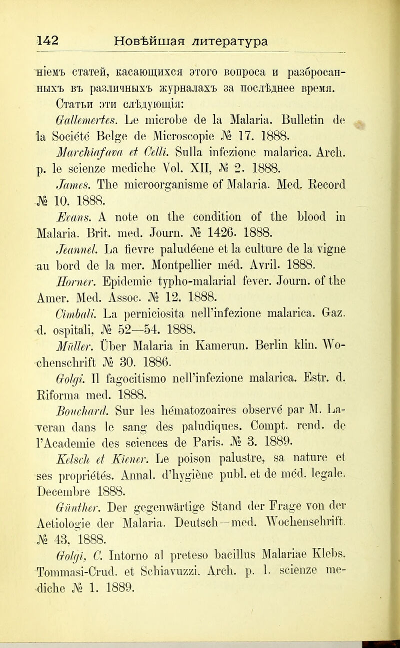 ніемъ статей, касающихся этого вопроса и разбросан- ныхъ въ различныхъ журналахъ за послѣднее время. Статьи эти слѣдующія: Ѳаііетегіев. Ее тісгоЪе сіе Іа Маіагіа. Виііеііп бе Іа 8осіёіё Веі^е сіе Місгозсоріе № 17. 1888. МагсЫа^аѵа еі Сеііі. 8и11а іпіе/лопе таіагіса. АгсЬ. р. 1е зсіепге тебісііе Уоі. XII, Л1? 2. 1888. Нтгев. Тііе тісгоог^апізте оі Маіагіа. Месі. Кесогсі № Ю. 1888. Еѵапз. А поіе оп іііе сопсііііоп оі іііе Ыоосі іп Маіагіа. Вгіі. тесі. Лоигп. № 1426. 1888. Паппеі. Ъа Йеѵге раіисіёепе еі Іа сиііпге сіе Іа ѵі^пе ап Ъогсі сіе Іа тег. Мопіреіііег тёсѣ АѵгіІ. 1888. Ног пег. Ерісіетіе іурію-таіагіаі ісѵег. Лоигп. оі ѣііе Атег. Месі. Аззос. № 12. 1888. СітЬаІі. ѣа регпісіозіѣа пеІГіпІеяіопе таіагіса. Ваг. сі. озрііаіі, № 52—54. 1888. МіШег. ЁЪег Маіагіа іп Катепш. Вегііп кііп. АѴо- сііепзсіігііі № 30. 1886. бгоіді. И іа°’осііізто пеІГіпіегіопе таіагіса. Езіг. 4. Кііогта тесі. 1888. Вонсішгй. 8иг Іез Ііётаіогоаігез оѣзегѵё раг М. Ьа- ѵегап сіапз 1е зап§’ сіез раіпсікріез. Сотрі гепсі. сіе 1’АсасІетіе сіез зсіепсез сіе Рагіз. № 3. 1889. КеЫсІь еі Кгепег. Ее роізоп раіизіге, за паіиге еі зез ргоргіёіёз. Аппаі. (Г1іу§’іёпе риЫ. еі сіе тёсі. 1е§’а1е. Бесетѣге 1888. Ѳітіііег. Бег §е§ешѵйгіі§*е 8іапс1 сіег Егаж ѵон бег Аеііо1о°’іе сіег Маіагіа. Веиізсіі— тесі. Мосііепзеіігііі № 43, 1888. (тоіді, С. Іпіогпо аі ргеіезо ЬасіІІпз Маіагіае КІеЬз. Тоттазі-Сгисі. еі ВсЪіаѵиггі. Агсіі. р. 1. зсіепге те- сіісііе № 1. 1889.
