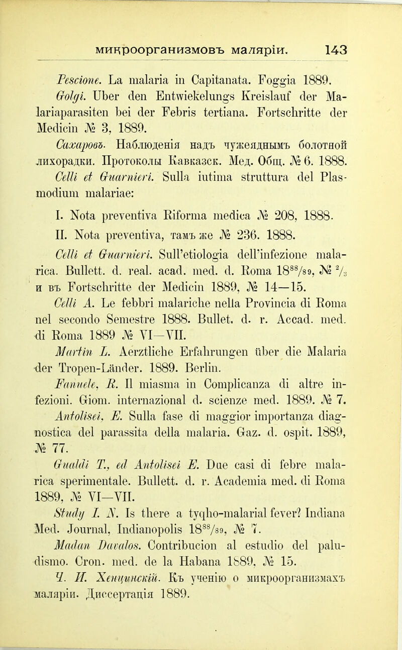 Еезсіопе. Еа шаіагіа іи Сарііапаіа. Ео§'§ча 1889. Соіді. ІІЬег 4еп Епішекеіші^з КгеізІаиГ сіег Ма- Іагіарагазііеп ѣеі сіег ЕеЪгіз іегііапа. РогізсЬгіМе сіег Месіісіп № 3, 1889. Сахаровъ. Наблюденія надъ чужеяднымъ болотной лихорадки. Протоколы Кавказск. Мед. Общ. № 6. 1888. СеШ еі Ѳиагпигі. 8и11а іиііта зігиКига сіеі Ріаз- тосіінт таіагіае: I. Ноіа ргеѵепііѵа КіГогта тесііоа № 208, 1888. II. Еоіа ргеѵепііѵа, тамъ же № 236. 1888. СеШ еі Ѳиагпіегі. Виіі’еідоіооча сІеІГіпГегіопе таіа- гіса. ВиІІеК. сі. геаі. асасі. тесі. сі. Кота 1888/89? 2Л и въ ЕогІзсІігіКе сіег Месіісіп 1889, № 14—15. СеШ А. Не ГеЪЪгі таіагісііе пеііа Ргоѵіпсіа сіі Кота пеі зесопсіо 8етезіге 1888. Виііеі. 4. г. Ассасі. тесі. сіі Кота 1889 № УІ-УІІ. МагЫп Ъ. Аег/іІісЬе ЕгГа1тт§-еп йѣег сііе Маіагіа сіег Тгореп-Ьапсіег. 1889. Вегііп. Еапиек, В. II тіазта іи Сотріісапяа сіі аііге іп- Іегіопі. Оіот. іпіетагіопаі сі. зсіепге тесі. 1889. № 7. Апіоіізеі, Е. 8и11а Газе сіі та§'§’іог ітрогіапга сііаа- позііса сіеі рагаззійі сіеііа таіагіа. Наг. (1. озріі. 1889, ■№ 77. СиаЫі Т., есі Апіоіізеі Е. Бае сазі сіі ГеЪге таіа- гіса зрегітепіаіе. ВиІІеК. сі. г. Асасіетіа тесі. сіі Кота 1889, № УІ-УИ. Ріийу I. N. Із Піеге а 4 у сд 1і о - т аі а г і а 1 Геѵег? Іпсііапа Месі. Лопгпаі, Іпсііапороііз 1888/з9, А1» 7. Масіап Ваѵаіоз. Сопігіітсіоп аі езіисііо сіеі раіи- сіізто. Огоп. тесі. сіе Іа НаЪапа 1889, № 15. Ч. И. Хенцѵнскій. Къ ученію о микроорганизмахъ маляріи. Диссертація 1889.