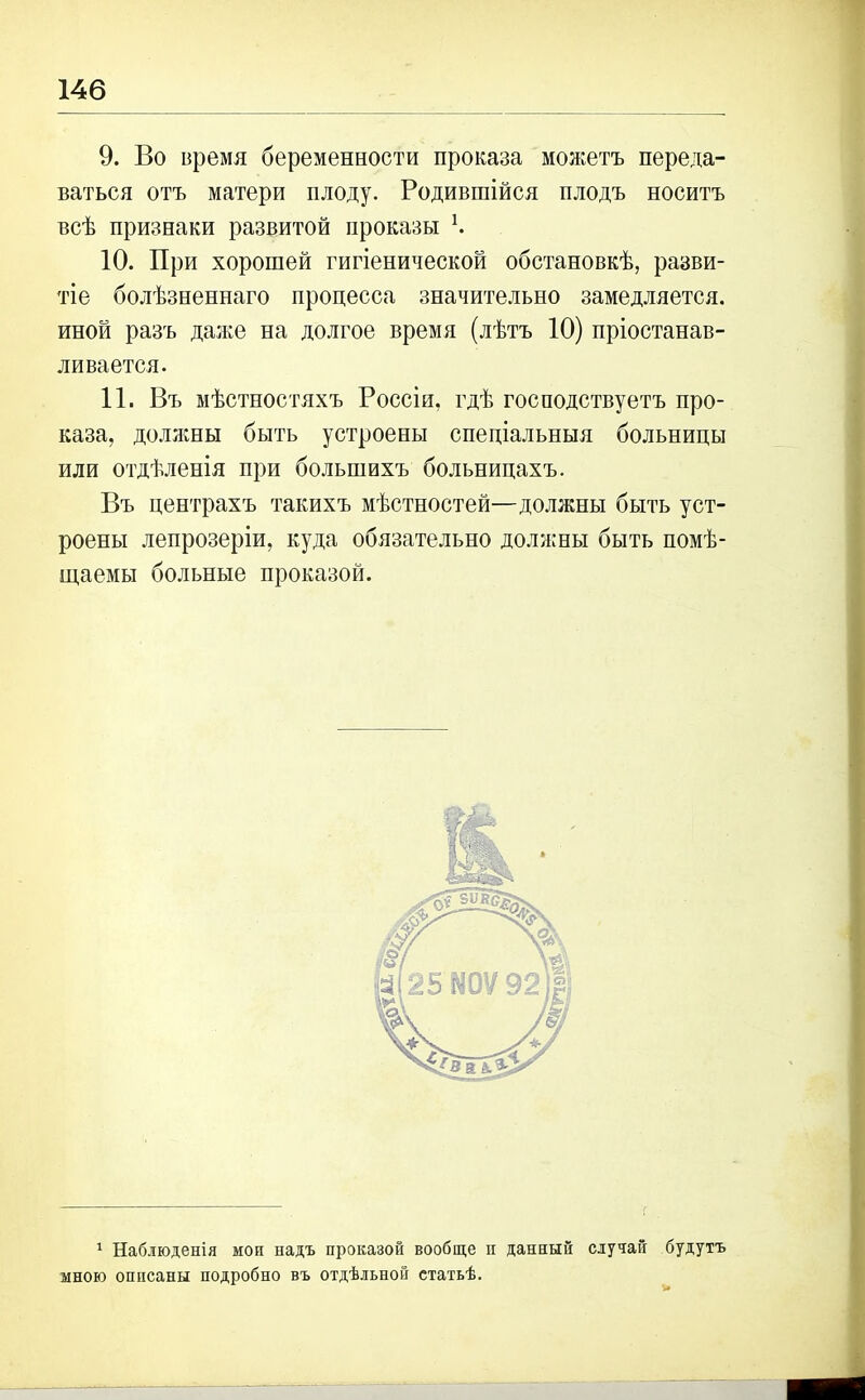 9. Во время беременности проказа можетъ переда- ваться отъ матери плоду. Родившійся плодъ носитъ всѣ признаки развитой проказы Ѣ 10. При хорошей гигіенической обстановкѣ, разви- тіе болѣзненнаго процесса значительно замедляется, иной разъ даже на долгое время (лѣтъ 10) пріостанав- ливается. 11. Въ мѣстностяхъ Россіи, гдѣ господствуетъ про- каза, должны быть устроены спеціальныя больницы или отдѣленія при большихъ больницахъ. Въ центрахъ такихъ мѣстностей—должны быть уст- роены лепрозеріи, куда обязательно должны быть помѣ- щаемы больные проказой. 1 Наблюденія мои надъ проказой вообще п данный случай будутъ мною описаны подробно въ отдѣльной статьѣ. и