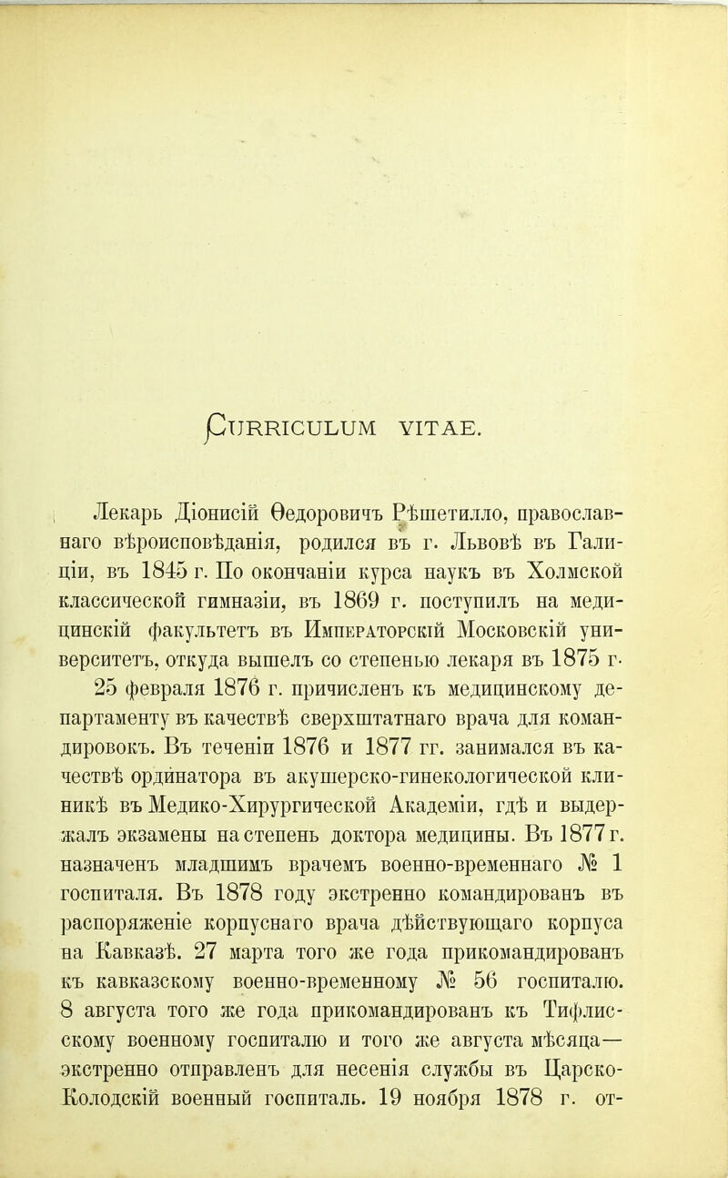 рИКШСШЛШ ѴІТАЕ. Лекарь Діонисій Ѳедоровичъ Рѣшетилло, православ- наго вѣроисповѣданія, родился въ г. Львовѣ въ Гали- ціи, въ 1845 г. По окончаніи курса наукъ въ Холмской классической гимназіи, въ 1869 г. поступилъ на меди- цинскій факультетъ въ Императорскій Московскій уни- верситетъ, откуда вышелъ со степенью лекаря въ 1875 г- 25 февраля 1876 г. причисленъ къ медицинскому де- партаменту въ качествѣ сверхштатнаго врача для коман- дировокъ. Въ теченіи 1876 и 1877 гг. занимался въ ка- чествѣ ордйнатора въ акушерско-гинекологической кли- никѣ въ Медико-Хирургической Академіи, гдѣ и выдер- жалъ экзамены на степень доктора медицины. Въ 1877 г. назначенъ младшимъ врачемъ военно-временнаго № 1 госпиталя. Въ 1878 году экстренно командированъ въ распоряженіе корпуснаго врача дѣйствующаго корпуса на Кавказѣ. 27 марта того же года прикомандированъ къ кавказскому военно-временному № 56 госпиталю. 8 августа того же года прикомандированъ къ Тифлис- скому военному госпиталю и того же августа мѣсяца— экстренно отправленъ для несенія службы въ Царско- Колодскій военный госпиталь. 19 ноября 1878 г. от-