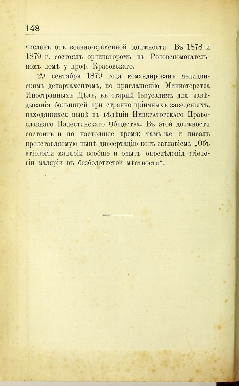 численъ отъ военно-временной должности. Въ 1878 и 1879 г. состоялъ ординаторомъ въ Родовспомогатель- номъ домѣ у проф. Красовскаго. 29 сентября 1879 года командированъ медицин- скимъ департаментомъ, по приглашенію Министерства Иностранныхъ Дѣлъ, въ старый Іерусалимъ для завѣ- дыванія больницей при странно-пріимныхъ заведеніяхъ, находящихся нынѣ въ вѣдѣніи Императорскаго Право- славнаго Палестинскаго Общества. Въ этой должности состоитъ и по настоящее время; тамъ-же и писалъ представляемую нынѣ диссертацію подъ заглавіемъ „Объ этіологіи маляріи вообще и опытъ опредѣленія этіоло- гіи маляріи въ безболотистой мѣстности“. ♦