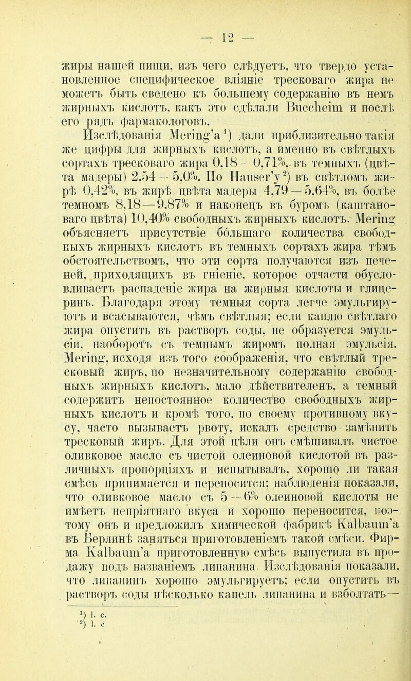 жиры нашей пищи, изъ чего слѣдуетъ, что твердо уста- новленное специфическое вліяніе тресковаго жира не можетъ быть сведено къ большему содержанію въ немъ жирныхъ кислотъ. какъ это сдѣлали Виссііеіт и послѣ его рядъ фармакологовъ. Изслѣдованія Мегт^'а1) дали приблизительно такія же цифры для жирныхъ кислотъ, а именно въ свѣтлыхъ сортахъ тресковаго жира 0.18 0,71%.,. въ темныхъ (цвѣ- та мадеры) 2,54 - 5,0%. По Наизег'у2) въ свѣтломъ жи- рѣ 0,42%, въ жирѣ цвѣта мадеры 4,79 — 5,64%, въ болѣе темномъ 8,18—9.87% и наконецъ въ буромъ (каштано- ваго пвѣта) 10,40% свободныхъ жирныхъ кислотъ. Мегііщ объясняетъ присутствіе болыпаго количества свобод- иыхъ жирныхъ кислотъ въ темныхъ сортахъ лшра тѣмъ обстоятельствомъ, что эти сорта получаются изъ пече- ней, приходящихъ въ гніеніе, которое отчасти обусло- вливаетъ распаденіе жира на жирныя кислоты и глице- ринъ. Благодаря этому темныя сорта легче эмульгиру- ютъ и всасываются, чѣмъ свѣтлыя; если каплю свѣтлаго жира опустить въ растворъ соды, не образуется эмуль- сии, наоборотъ съ темнымъ жиромъ полная эмульсія. Мегіпі», исходя изъ того соображенія, что свѣтлый тре- сковый жиръ. по незначительному содержанію свобод- ныхъ жирныхъ кислотъ. мало дѣйствителенъ, а темный содержитъ непостоянное количество свободныхъ жир- ныхъ кислотъ и кромѣ того, по своему противному вку- су, часто вызываетъ рвоту, искалъ средство замѣнить тресковый жиръ. Для этой цѣли онъ смѣшивалъ чистое оливковое масло съ чистой олеиновой кислотой въ раз- личныхъ пропорціяхъ и испытывалъ, хорошо ли такая смѣсь принимается и переносится; наблюденія показали, что оливковое масло съ 5 — 6% олеиновой кислоты не имѣетъ непріятнаго вкуса и хорошо переносится, поэ- тому онъ и предлолдагь химической фабрикѣ КаШашп'а въ Берлинѣ заняться приготовленіемъ такой смѣси. Фир- ма КаШашп'а приготовленную смѣсь выпустила въ про- дажу подъ названіемъ липанина. Изслѣдованія показали, что липанинъ хорошо эмульгируетъ: если опустить въ растворъ соды нѣсколько капель липанина и взболтать— *) 1. С. '2) 1. е. .