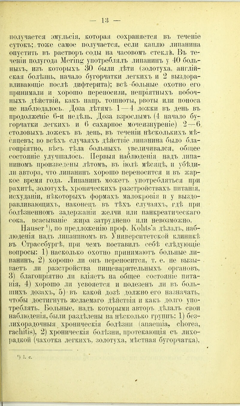 получается эмульсія, которая сохраняется въ теченіе сутокъ; тоже самое получается, если каплю липанина опустить въ растворъ соды на часовомъ стеклѣ. Въ те- ченіи полугода Мегіп^ употреблялъ липанинъ у 40 боль- ныхъ, изъ которыхъ 30 были дѣти (золотуха, англій- ская болѣзнь, начало бугорчатки легкихъ и 2 выздора- вливающіе послѣ дифтерита); всѣ больные охотно его принимали и хорошо переносили, непріятныхъ побоч- ныхъ дѣйствій, какъ напр. тошноты, рвоты или поноса не наблюдалось. Доза дѣтямъ 1—4 ложки въ день въ продолжечніе 6-и недѣль. Доза взрослымъ (4 начало бу- горчатки легкихъ и 6 сахарное мочеизнуреніе) 2 — 6, столовыхъ ложекъ въ день, въ теченіи нѣсколькихъ мѣ- сяцевъ; во всѣхъ случаяхъ дѣйствіе липанина было бла- гопріятно, вѣсъ тѣла больныхъ увеличивался, общее состояніе улучшалось. Первыя наблюденія надъ липа- ниномъ произведены лѣтомъ, въ іюлѣ мѣсяцѣ, и убѣди- ли автора, что липанинъ хорошо переносится и въ жар- кое время года. Липанинъ можетъ употребляться при рахитѣ, золотухѣ, хроническихъ разстройствахъ питанія, исхуданіи, нѣкоторыхъ формахъ малокровія и у выздо- равливающихъ, наконецъ въ тѣхъ случаяхъ, гдѣ при болѣзненномъ задержаніи желчи или панкреатическаго сока, всасываніе жира затруднено или невозможно. Цаизег1), по предложенію проф. Ко1іІ8'а дѣлалъ. наб- люденія надъ липаниномъ въ Университетской клиникѣ въ Страссбургѣ, при чемъ поставилъ себѣ слѣдующіе вопросы: 1) насколько охотно принимаютъ больные ли- панинъ, 2) хорошо ли онъ переносится, т. е. не вызы- ваетъ ли разстройства пищеварительныхъ органовъ, 3) благопріятно ли вліяетъ на общее состояніе пита- нія, 4) хорошо ли усвояется и полезенъ ли въ боль- шихъ дозахъ, 5) въ какой дозѣ должно его назначать, чтобы достигнуть желаемаго дѣйствія и какъ долго упо- треблять. Вольные, надъ которыми авторъ дѣлалъ свои наблюденія, были раздѣлены на нѣсколько группъ: 1) без- лихорадочныя хроническія болѣзни (апаеіша, сіюгеа, гасіііііз), 2) хроническія болѣзни, протекающія съ лихо- радкой (чахотка легкихъ, золотуха, мѣстная бугорчатка), ) 1. с.