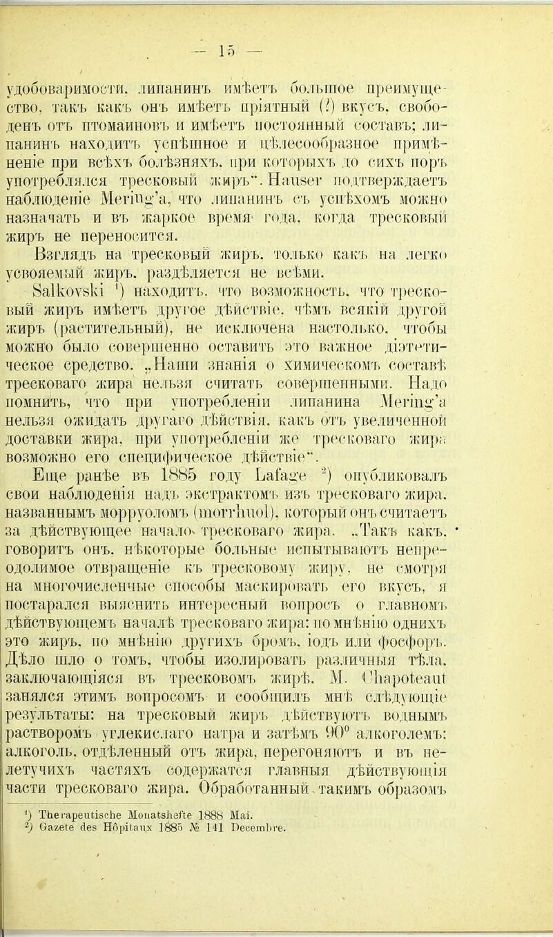 удобоваримости, липаниыъ имѣетъ большое преимуще- ство, такъ какъ онъ имѣетъ пріятный (?) вкусъ. свобо- денъ отъ птомаиновъ и имѣетъ постоянный составъ; ли- панинъ находить уснѣшное и пѣлесообразное примк- нете при всѣхъ болѣзняхъ. при которыхъ до сихъ поръ употреблялся тресковый жиръ. Наішег подтверждаетъ наблюденіе МегШ^'а, что лиианинъ съ успѣхомъ можно назначать и въ жаркое время- года, когда тресковый жиръ не переносится. Взглядъ на тресковый жиръ. только какъ на легко усвояемый жиръ. раздѣляется не всѣми. 8а1коѵ8кі ') находить, что возможность, что треско- вый жиръ имѣетъ другое дѣйетвіе. чѣмъ всякій другой жиръ (растительный), не исключена настолько, чтобы можно было совершенно оставить это важное діэтети- ческое средство. ..Наши знанія о химическомъ составѣ тресковаго жира нельзя считать совершенными. Надо помнить, что при употребленіи липанина Меип^'а нельзя ожидать другаго дѣйствія. какъ отъ увеличенной доставки жира, при употребленіи же тресковаго жира возможно его специфическое дѣйствіе. Еще ранѣе въ 1885 году ЬаГац'е 2) оиубликбвалъ свои наблюденія надъ экстрактомъ изъ тресковаго жира, названнымъ морруоломъ (тоггішоі), который онъ считаетъ за дѣйствующее начало» тресковаго жира. ..Такъ какъ. • говоритъ онъ. нѣкоторые больные испытываютъ непре- одолимое отвращеніе къ тресковому жиру, не смотря на многочисленные способы маскировать его вкусъ, я постарался выяснить интересный воиросъ о главномъ дѣйствующемъ началѣ тресковаго жира: по мнѣнію однихъ это жиръ. по мнѣнію другихъ бромъ. іодъ или фосфоръ. Дѣло шло о томъ, чтобы изолировать различный тѣла. заключающіяся въ тресковомъ жирѣ. М. Оііароіеаіи занялся этимъ вопросомъ и сообщилъ мнѣ слѣдующіе результаты: на тресковый жиръ дѣйствуютъ воднымъ растворомъ углекислаго натра и затѣмъ 90° алкоголемъ: алкоголь, отдѣленный отъ жира, перегоняютъ и въ не- летучихъ частяхъ содержатся главныя дѣйствующія части тресковаго жира. Обработанный. такимъ образомъ ') Т-ЬегарепЬібсЬе МопаЬзІізЛе 1888 Маі. ~) Оагеіе сіез Нбрііапх 1885 № 141 БесетЬге.