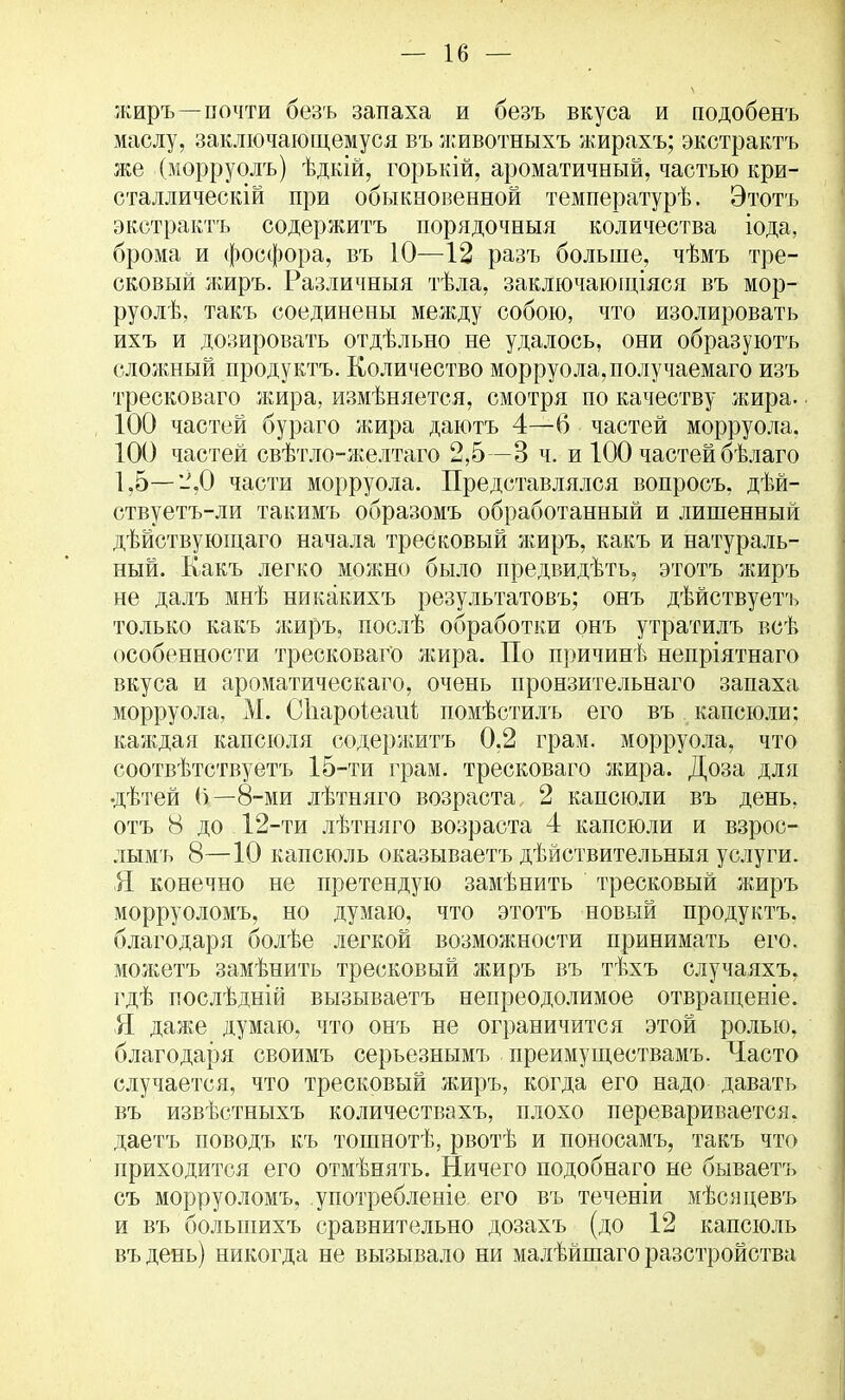 жиръ—почти безъ запаха и безъ вкуса и подобенъ маслу, заключающемуся въ животныхъ жирахъ; экстрактъ же (морруолъ) ѣдкій, горькій, ароматичный, частью кри- сталлически при обыкновенной температурѣ. Этотъ экстрактъ содержитъ порядочныя количества іода, брома и фосфора, въ 10—12 разъ больше, чѣмъ тре- сковый жиръ. Различный тѣла, заключающіяся въ мор- руолѣ, такъ соединены между собою, что изолировать ихъ и дозировать отдѣльно не удалось, они образуютъ сложный продуктъ. Количество морруола,получаемаго изъ тресковаго жира, измѣняется, смотря по качеству жира. 100 частей бураго жира даютъ 4—6 частей морруола. 100 частей свѣтло-желтаго 2,5 —3 ч. и 100 частей бѣлаго 1,5—2,0 части морруола. Представлялся вопросъ, дѣй- ствуетъ-ли такимъ образомъ обработанный и лишенный дѣйствующаго начала тресковый жиръ, какъ и натураль- ный. Какъ легко можно было предвидѣть, этотъ жиръ не далъ мнѣ никакихъ результатовъ; онъ дѣйствуетъ только какъ жиръ, послѣ обработки онъ утратилъ всѣ особенности тресковаго жира. По причинѣ непріятнаго вкуса и ароматическаго, очень пронзительнаго запаха морруола, М. СЪароіеапі помѣстилъ его въ капсюли; каждая капсюля содержитъ 0,2 грам. морруола, что соотвѣтствуетъ 15-ти грам. тресковаго жира. Доза для •дѣтей (і—8-ми лѣтняго возраста 2 капсюли въ день, отъ 8 до 12-ти лѣтняго возраста 4 капсюли и взрос- лымъ 8—10 капсюль оказываетъ дѣйствительныя услуги. Я конечно не претендую замѣнить тресковый жиръ морруоломъ, но думаю, что этотъ новый продуктъ, благодаря болѣе легкой возможности принимать его. можетъ замѣнить тресковый жиръ въ тѣхъ случаяхъ, гдѣ послѣдній вызываетъ непреодолимое отвращеніе. Я даже думаю, что онъ не ограничится этой ролью, благодаря своимъ серьезнымъ преимуществамъ. Часто случается, что тресковый жиръ, когда его надо давать въ извѣстныхъ количествахъ, плохо переваривается, даетъ поводъ къ тошнотѣ, рвотѣ и поносамъ, такъ что приходится его отмѣнять. Ничего подобнаго не бываетъ съ морруоломъ, употребленіа его въ теченіи мѣсяцевъ и въ болынихъ сравнительно дозахъ (до 12 капсюль въдень) никогда не вызывало ни малѣйшаго разстройства
