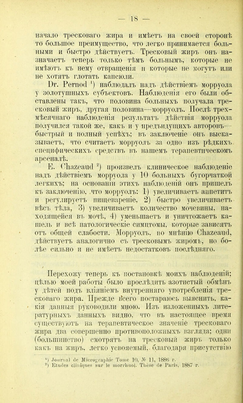 начало тресковаго жира и имѣетъ на своей сторонѣ то большое преимущество, что легко принимается боль- ными и быстро дѣйствуетъ. Тресковый жиръ онъ на- значаете теперь только тѣмъ больнымъ, которые не имѣютъ къ нему отвращенія и которые не могутъ или не хотятъ глотать капсюли. Бг. Регпосі ') наблюдалъ надъ дѣйствіемъ морруола у золотушныхъ субъектовъ. Наблюденія его были об- ставлены такъ. что половина больныхъ получала тре- сковый жиръ, другая половина—морруолъ. Послѣ трех- мѣсячнаго наблюденія результата дѣйствія морруола получился такой же. какъ и у предъидуіцихъ авторовъ— быстрый и полный успѣхъ: въ заключеніе онъ выска- зываетъ. что считаетъ морруолъ за одно изъ рѣдкихъ- спепифическихъ средствъ въ нашемъ терапевтическомъ арсеналѣ. Е. Спагеаисі 2) произвелъ клиническое наблюденіе надъ дѣйствіемъ морруола у 10 больныхъ бугорчатой легкихъ; на основаніи этихъ наблюденій онъ пришелъ къ заключенію, .что морруолъ: 1) увеличиваете аппетите и регулируете пищевареніе, 2) быстро увеличиваете вѣсъ тѣла, 3) увеличиваете количество мочевины, на- ходящейся въ мочѣ, 4) уменьшаете и уничтожаете ка- шель и всѣ патологическіе симптомы, которые зависятъ отъ общей слабости. Морруолъ. по мнѣнію СЬагеаисІ, дѣйствуетъ аналогично съ тресковымъ жиромъ, но бо- лѣе сильно и не имѣетъ недостатковъ послѣдняго. Перехожу теперь къ постановки моихъ наблюденій; цѣлью моей работы было прослѣдить азотистый обмѣнъ у дѣтей подъ вліяніемъ внутренняго употребленія тре- сковаго жира. Прежде в'сего постараюсь выяснить, ка- тя данныя руководили мною. Изъ изложенныхъ лите- ратурныхъ данныхъ видно, что въ настоящее время существуютъ на терапевтическое значеніе тресковаго жира два совершенно противоположныхъ взгляда; одни (большинство) смотрятъ на тресковый жиръ только какъ на жиръ, легко усвояемый,, благодаря присутствие ') Іоигка] сіе МісгоугарЫе Тоше 10, № 11, 1886 г. 2) Еіисіез сііпідиев зиг 1е тоггііпо]. ТЬёзе сіе Рагів, 1887 г.