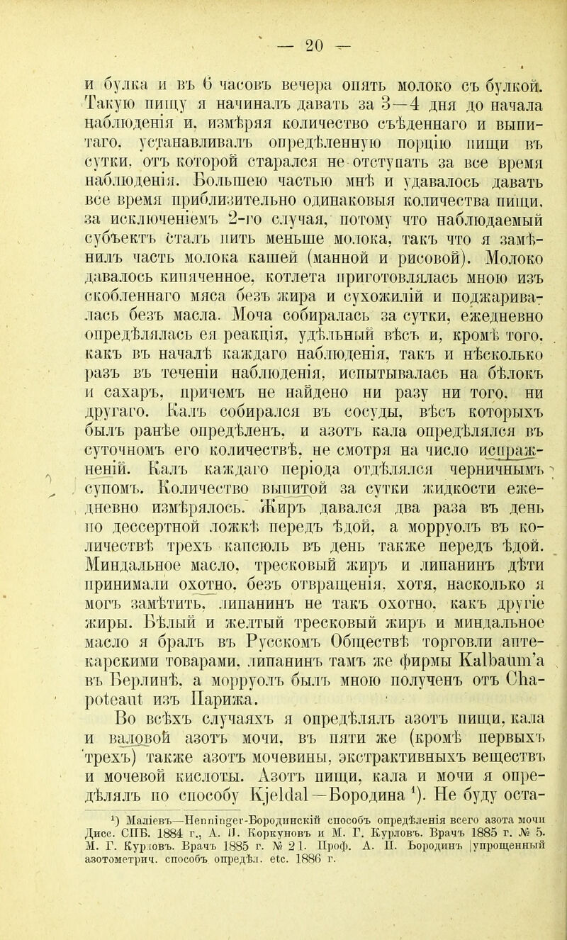 и булка и въ (5 часовъ вечера опять молоко съ булкой. Такую пищу я начиналъ давать за 3—4 дня до начала наблюденія и, измѣряя количество съѣденнаго и выпи- таго. устанавливал!» опредѣленную порцію пищи въ сутки, отъ которой старался не отступать за все время наблюденія. Большею частью мнѣ и удавалось давать все время приблизительно одинаковый количества пищи, за исключеніемъ 2-го случая, потому что наблюдаемый субъектъ Сталъ пить меньше молока, такъ что я замѣ- нилъ часть молока кашей (манной и рисовой). Молоко давалось кипяченное, котлета приготовлялась мною изъ ежобленнаго мяса безъ жира и сухожилій и поджарива- лась безъ масла. Моча собиралась за сутки, ежедневно опредѣлялась ея реакція, удѣльный вѣсъ и, кромѣ того, какъ въ началѣ каждаго наблюденія, такъ и нѣсколько разъ въ теченіи наблюденія, испытывалась на бѣлокъ и сахаръ, причемъ не найдено ни разу ни того, ни другаго. Калъ собирался въ сосуды, вѣсъ которыхъ былъ ранѣе опредѣленъ, и азотъ кала опредѣлялся въ суточномъ его количествѣ, не смотря на число и^гграж- неній. Калъ каждаго періода отдѣлялся черничнымъ супомъ. Количество выпитой за сутки жидкости еже- дневно измѣрялось. Жиръ давался два раза въ день по дессертной ложкѣ передъ ѣдой, а морруолъ въ ко- личеств^, трехъ капсюль въ день также передъ ѣдой. Миндальное масло, тресковый жиръ и липанинъ дѣти принимали охотно, безъ отвращенія. хотя, насколько я могъ замѣтить, липанинъ не такъ охотно, какъ другіе жиры. Вѣлый и желтый тресковый жиръ и миндальное масло я бралъ въ Русскомъ Обществѣ торговли апте- карскими товарами, липанинъ тамъ л;е фирмы КаШайт'а въ Берлинѣ. а морруолъ былъ мною полученъ отъ Сііа- роіеаиі изъ Парижа. Во всѣхъ случаяхъ я опредѣлялъ азотъ пищи, кала и валовой азотъ мочи, въ пяти же (кромѣ первыхъ трехъ) также азотъ мочевины, экстрактивныхъ веществъ и мочевой кислоты. Азотъ пищи, кала и мочи я опре- дѣлялъ по способу К]ек1а1—Бородина *). Не буду оста- х) Маліевъ—Неппіп§ег-Бородинскій способъ опредѣленія всего азота мочи Дисс. СПБ. 1884 г., А. II. Коркуновъ и М. Г. Курловъ. Врачъ 1885 г. № 5. М. Г. Курювъ. Врачъ 1885 г. № 21. Проф. А. П. Ьородинъ (упрощенный азотометрич. способъ опредѣл. еіс. 1886 г.
