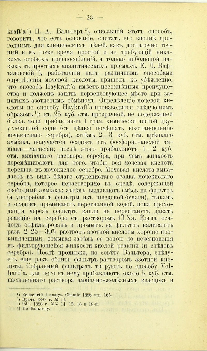 кгаіѴа1) II. А. Вальтеръ2), опиоавшій этбтъ способъ, говорить, что есть основаніе. считать его вполнѣ при- годнымъ для клиническихъ цѣлей, какъ достаточно точ- ный и въ тоже время простой и не требующій ника- кихъ особыхъ приспособленій, а только небольшой на- выкъ въ простыхъ аналитическихъ пріемахъ. Е. Д. Баф- таловскій 3), работавшій надъ различными способами опредѣленія мочевой кислоты, пришелъ къ убѣжденію. что способъ НаукгагѴа имѣетъ несомнѣнныя преимуще- ства и долженъ занять первенствующее мѣсто при за- нятіяхъ азотистымъ обмѣномъ. Опредѣленіе мочевой ки- слоты по способу НаукгагѴа производится слѣдующимъ образомъ4): къ 25 куб. стм. прозрачной, не содержащей бѣлка. мочи прибавляютъ 1 грам. химически чистой дву- углекислой соды (съ цѣлыо помѣшать возстановленію мочекислаго серебра), затѣмъ 2—3 куб. стм. крѣпкаго амміака, получается осадокъ изъ фосфорно-кислой ам- міакъ—магнезіи; послѣ этого прибавляютъ 1—2 куб. стм. амміачнаго раствора серебра, при чемъ жидкость перемѣшиваютъ для того, чтобы вся мочевая кислота перешла въ мочекислое серебро. Мочевая кислота выиа- даетъ въ видѣ бѣлаго студенистаго осадка мочекислаго серебра, которое нерастворимо въ средѣ, содержащей свободный амміакъ; затѣмъ выливаютъ смѣсь на фильтръ (я употреблялъ фильтры изъ шведской бумаги), стак.анъ и осадокъ промываютъ перегнанной водой, пока прохо- дящая черезъ фильтръ капли не перестанутъ давать реакцію на серебро съ растворомъ СШа. Когда оса- докъ отфильтрованъ и промытъ. на фильтръ наливаютъ раза 2 25—30% растворъ азотной кислоты хорошо про- кипяченный, отмывая затѣмъ ее водою до исчезновенія въ фильтрующейся жидкости кислой реакдіи (и слѣдовъ серебра). Послѣ промывки, по совѣту Вальтера, слѣду- етъ еще разъ облить фильтръ растворомъ азотной кис- лоты. Собранный фильтратъ титруютъ по способу Ѵоі- ЬагсГа, для чего къ нему прибавляютъ около 5 куб. стм. насыщеннаго раствора амміачно-желѣзныхъ квасповъ и *) 2еі[зс1ігіі'(. і' апаіуі. СЬетіе 1886 стр. 165. 2) Врачъ 1887 г. № 11. ъ) іЬій. 1888 г. Ш 14, 15, 16 и 18-й. 4) По Вальтеру.