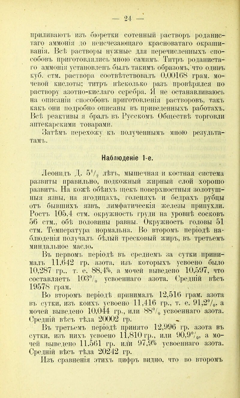 приливают* изъ бюретки сотенный растворъ роданис- таго аммонія до неисчезающаго красноватаго окраши- ванія. Всѣ растворы нужные для перечисленныхъ спо- собовъ приготовлялись мною самимъ. Титръ роданиста- го аммонія установленъ былъ такимъ образомъ, что одинъ куб. стм. раствора соотвѣтствовалъ 0,001(58 грам. мо- чевой кислоты; титръ нѣсколько разъ провѣрялся по раствору азотно-кислаго серебра. Я не останавливаюсь на описаніи способовъ приготовленія растворовъ, такъ какъ они подробно описаны въ приведенныхъ работахъ. Всѣ реактивы я бралъ въ Русскомъ Обіцествѣ торговли аптекарскими товарами. Затѣмъ перехожу, къ полученнымъ мною результа- тамъ. Наблюденіе 1-е. Леонидъ Д. 5Ѵ-2 лѣтъ, мышечная и костная система развиты правильно, подкожный жирный слой хорошо развить. На кожѣ обѣихъ щекъ поверхностный золотуш- ныя язвы, на ягодицахъ, голеняхъ и бедрахъ рубцы отъ бывшихъ язвъ, лимфатическія железы припухли. Ростъ 105,4 стм. окружность груди на уровнѣ сосковъ 56 стм., обѣ половины равны. Окружность головы 51 стм. Температура нормальна. Во второмъ періодѣ на- блюденія получалъ бѣльій тресковый жиръ, въ третьемъ миндальное масло. Въ первомъ періодѣ въ среднемъ за сутки прини- малъ 11,642 гр. азота, изъ которыхъ усвоено было 10,287 гр.. т. е. 88,4V а мочей выведено 10,597, что составляетъ 103°/0 усвоеннаго азота. Оредній вѣсъ 19578 грам. . Во второмъ періодѣ принималъ 12,516 грам. азота въ сутки, изъ коихъ усвоено 11,416 гр., т. е. 91,2%' а мочей выведено 10,044 гр., или 88°/0 усвоеннаго азота. Оредній вѣсъ тѣла 20002 гр. Въ третьемъ періодѣ принято 12,996 гр. азота въ сутки, изъ нихъ усвоено 11,810 гр., или 90.9%, а мо- чей выведено 11.561 гр. или 97,9% усвоеннаго азота. Средній вѣсъ тѣла 20242 гр. Изъ сравненія этихъ ци<|)ръ видно, что во второмъ