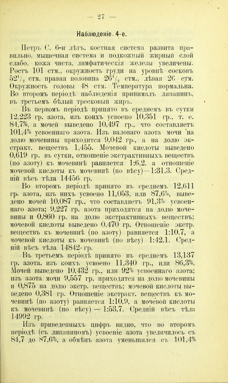 Наблюдение. 4-е. Петръ С. 6-и' лѣтъ, костная система развита пра- вильно, мышечная система и подкожный жирный слой слабо, кожа чиста, лимфатическія железы увеличены. Ростъ 101 стм., окружность груди на уровнѣ сосковъ 52Ѵ2 стм. правая половина 261/* стм., лѣвая 26 стм. Окружность головы 48 стм. Температура нормальна. Во второмъ періодѣ наблюденія принималъ липанинъ, въ третьемъ бѣлый тресковый жиръ. Въ первомъ періодѣ принято въ среднемъ въ сутки 12,223 гр. азота, изъ коихъ усвоено 10,351 гр., т. е. 84,7%, а мочей выведено 10.497 гр.. что составляетъ 101,4% усвоеннаго азота. Изъ валоваго азота мочи на долю мочевины приходится 9,042 гр., а на долю эк- стракт, веществъ 1,455. Мочевой кислоты выведено 0,619 гр. въ сутки, отношеніе экстрактивныхъ веществъ (по' азоту) къ мочевинѣ равняется 1:6,2. а отношеніе мочевой кислоты къ мочевинѣ (по вѣсу)—1:31,3- Сред- ній вѣсъ тѣла 14456 гр. Во второмъ періодѣ принято въ среднемъ 12,611 гр. азота, изъ нихъ усвоено 11,053. или 87,6%, выве- дено мочей 10,087 гр., что составляетъ 91,3% усвоен- наго азота; 9.227 гр. азота приходятся на долю моче- вины и 0,860 гр. на долю экстрактивныхъ веществъ; мочевой кислоты выведено 0,470 гр. Отношеніе экстр, веществъ къ мочевинѣ (по азоту) равняется 1:10,7, а мочевой кислоты къ мочевинѣ (по вѣсу) 1:42.1. Оред- ній вѣсъ тѣла 14842- гр. Въ третьемъ періодѣ принято въ среднемъ 13,137 гр. азота, изъ коихъ усвоено 11,340 гр., или 86,3%. Мочей выведено 10,432 гр., или 92% усвоеннаго азота; изъ азота. мочи 9,557 гр. приходятся на долю мочевины и 0,875 на долю экстр, веществъ: мочевой кислоты вы- ведено 0,381 гр. Отношеніе экстракт, веществъ къ мо- чевинѣ (по азоту) равняется 1:10,9, а мочевой кислоты къ мочевинѣ (по вѣсу) — 1:53.7. Средній вѣсъ тѣла 14992 гр. - Изъ приведенныхъ цифръ видно, что во второмъ неріодѣ (съ липаниномъ) усвоеніе азота увеличилось съ 84,7 до 87.6%. а обмѣнъ азота уменьшился съ 101.4%