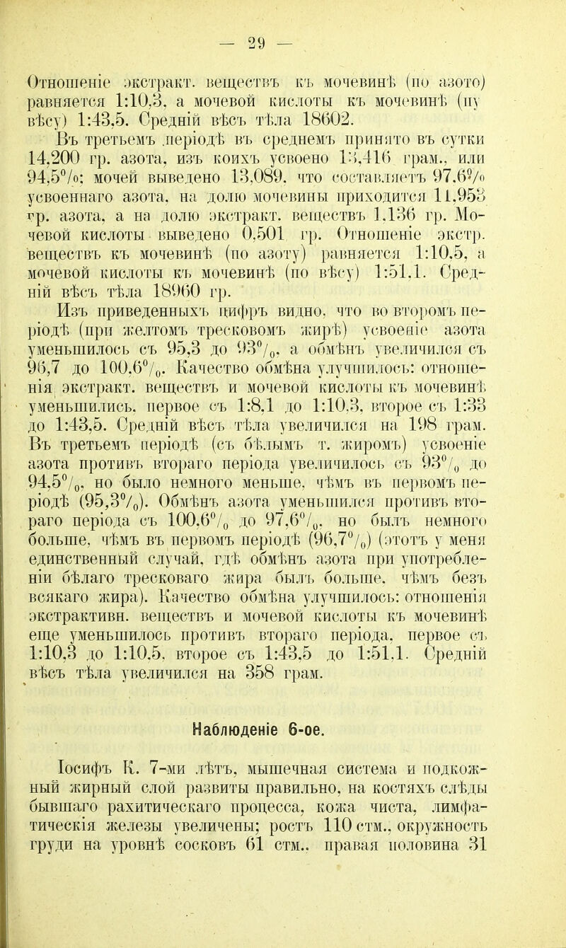 Отношеніе экстракт, веществъ къ мочевинѣ (по а-зото) равняется 1:10,3, а мочевой кислоты къ мочевинѣ (пу вѣсу) 1:43.5. Оредній вѣсъ тѣла 18602. Въ третьемъ .періодѣ въ среднемъ принято въ сутки 14.200 гр. азота, изъ коихъ усвоено 14,416 грам., или 94,5%: мочей выведено 13,089. что состапляетъ 97,65/о усвоеннаго азота, на долю мочевины іфйходйтбя 11.953 гр. азота, а на долю экстракт, веществъ 1.136 гр. Мо- чевой кислоты выведено 0,501 гр. Отношеніе экстр, веществъ къ мочевинѣ (по азоту) равняется 1:10.5, а мочевой кислоты къ мочевинѣ (по вѣсу) 1:51.1. Сред- ній вѣсъ тѣла 18960 гр. Изъ приведенныхъ пифръ видно, что во второмъ пе- ріодѣ (при желтомъ тресковомъ жирѣ) усвоеаіе азота уменьшилось съ 95,3 до 9Вр/0, а обмѣнъ увеличился съ 9(5,7 до 100.6%. Качество обмѣна улучшилось: отноше- нія; экстракт, веществъ и мочевой кислоты къ мочевинѣ уменьшились, первое съ 1:8,1 до 1:10.3, второе съ 1:33 до 1:43,5. Средній вѣсъ тѣла увеличился на 198 грам. Въ третьемъ періодѣ (съ бѣлымъ т. жиромъ) усвоеніе азота противъ втораго періода увеличилось съ 93% до 94,5%, но было немного меньше, чѣмъ въ первомъ пе- ріодѣ (95,3%). Обмѣнъ азота уменьшился противъ вто- раго періода съ 100.6% до 97,6%. но былъ немного больше, чѣмъ въ первомъ періодѣ (96,7%) (этотъ у меня единственный случай, гдѣ обмѣнъ азота при употребле- ния бѣлаго тресковаго жира былъ больше, чѣмъ безъ всякаго жира). Качество обмѣна улучшилось: отношенія экстрактивн. веществъ и мочевой кислоты къ мочевинѣ еще уменьшилось противъ втораго періода, первое съ 1:10,3 до 1:10.5. второе съ 1:43,5 до 1:51,1. Средній вѣсъ тѣла увеличился на 358 грам. Наблюденіе 6-ое. Іосифъ К. 7-ми лѣтъ, мышечная система и подкож- ный жирный слой развиты правильно, на костяхъ слѣды бывшаго рахитическаго процесса, кожа чиста, лимфа- тическія железы увеличены; ростъ 110 стм., окружность груди на уровнѣ сосковъ 61 стм.. правая половина 31