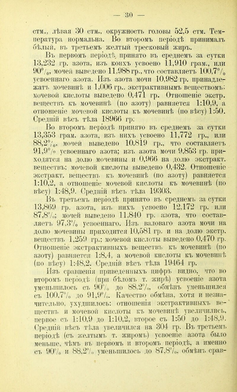стм., лѣвая 30 стм., окружность головы 52,5 стм. Тем- пература нормальна. Во второмъ періодѣ принималъ бѣлый. въ третьемъ желтый тресковый жиръ. Въ первомъ періодѣ, принято въ среднемъ за сутки 13,232 гр. азота, изъ коихъ усвоено 11,910 грам., или 90°/0, мочей выведено 11,988 гр., что составляетъ 100,7% усвоеннаго азота. Изъ азота мочи 10,982 гр. принадле- жав мочевинѣ и 1,006 гр.. экстрактивнымъ веществомъ; мочевой кислоты выведено 0,471 гр. Отношеніе экстр, веідествъ къ мочевинѣ (по азоту) равняется 1:10,9, а отношеніе мочевой кислоты къ мочевинѣ (по вѣсу) 1:50. Средній вѣсъ тѣла 18966 гр. Во второмъ періодѣ принято въ среднемъ за сутки 13,353 грам. азота, изъ нихъ усвоено 11,772 гр., или 88,2°/0, мочей выведено 10.819 гр., что составляетъ 91,9°/о усвоеннаго азота; изъ азота мочи 9,853 гр. при- ходятся на долю мочевины и 0,966 на долю экстракт, веществъ: мочевой кислоты выведено 0,432. Отношеніе экстракт, веществъ къ мочевинѣ (по азоту) равняется 1:10,2, а отношеніе мочевой кислоты къ мочевинѣ (по вѣсу) 1:48,9. Средній вѣсъ тѣла 19303. Въ третьемъ періодѣ принято въ среднемъ за сутки 13,869 гр. азота, изъ нихъ усвоено 12,172 гр. или 87,8%; мочей выведено 11.840 гр. азота, что состав- ляетъ 97.3% усвоеннаго. Изъ валоваго азота мочи на долю мочевины приходится 10,581 гр. и на долю экстр, веществъ 1,259 гр.; мочевой кислоты выведено 0,470 гр. Отношеніе экстрактивныхъ веществъ къ мочевинѣ (по азоту) равняется 1:8,4, а мочевой кислоты къ мочевинѣ (по вѣсу) 1:48,2. Средній вѣсъ тѣла 19464 гр. Изъ сравненія приведенныхъ цифръ видно, что во второмъ періодѣ (при бѣломъ т. жирѣ) усвоеніе азота уменьшилось съ 90% до 88,2%, обмѣнъ уменьшился съ 100.7% до 91,9%. Качество обмѣна, хотя и незна- чительно, ухудшилось: отношенія экстрактивныхъ ве- ществъ и мочевой кислоты къ мочевинѣ увеличились, первое съ 1:10,9 до 1:10,2, второе съ 1:50 до 1:48,9. Средній вѣсъ тѣла увеличился на 304 гр. Въ третьемъ періодѣ (съ желтымъ т. жиромъ) усвоеніе азота было меньше, чѣмъ въ первомъ и второмъ періодѣ, а именно съ 90% и 88.27,, уменьшилось до 87,8%, обмѣнъ срав-