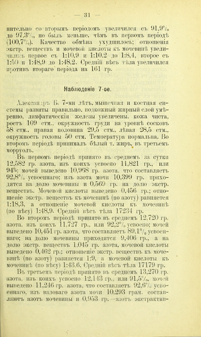 — 81 нителъно со вторымъ періодомъ увеличился съ 91,9°/» до 97,3%, но былъ меньше, чѣмъ въ первомъ періодѣ (100,7%). Качество обмѣна ухудшилось; отношенія экстр, веществъ и мочевой кислоты къ мочевинѣ увели- чились первое съ 1:10,9 и 1:10,2 до 1:8,4, второе съ 1:50 и 1:48,9 до 1:48.2. Средній вѣсъ тѣла увеличился противъ втораго' періода на 101 гр. Наблщеніе 7-ое. Александр!. В. 7-ми лѣтъ. мышечная и костная си- стемы развиты правильно, подкожный жирный слой умѣ- ренно, лимфатическія железы увеличены, кожа чиста, ростъ 109 стм., окружность груди на уровнѣ сосковъ 58 стм., правая половина 29,5 стм.. лѣвая 28,5 стм., окружность головы 50 стм. Температура нормальна. Во второмъ періодѣ принималъ бѣлый т. жиръ, въ третьемъ морруолъ. Въ первомъ періодѣ принято въ среднемъ за сутки 12,582 гр. азота, изъ коихъ усвоено 11,821 гр., или 94%; мочей выведено 10,968 гр. азота, что составляетъ 92.8% усвоеннаго: изъ азота мочи 10,399 гр. прихо- дятся на долю мочевины и 0,569 гр. на долю экстр, веществъ. Мочевой кислоты выведено 0,456 гр.; отно- шеніе экстр, веществъ къ мочевинѣ (по азоту) равняется 1:18,3, а отношеніе мочевой кислоты къ мочевинѣ (по вѣсу) 1:48,9. Средній вѣсъ тѣла 17234 гр. Во второмъ періодѣ принято въ среднемъ 12.720 гр. азота, изъ коихъ 11,727 гр., или 92,2% усвоено; мочей выведено 10.451 гр. азота, что составляетъ 89,1% усвоен- наго; на долю мочевины приходится 9,406 гр., а на долю экстр, веществъ 1,045 гр. азота, мочевой кислоты выведено 0,462 гр.; отношеніе экстр, веществъ къ моче- винѣ (по азоту) равняется 1:9, а мочевой кислоты къ мочевинѣ (по вѣсу) 1:43,6. Средній вѣсъ тѣла 17179 гр. Въ третьемъ періодѣ принято въ среднемъ 13,270 гр. азота, изъ коихъ усвоено 12,143 гр., или 91,5%, мочей выведено 11,246 гр. азота, что составляетъ 92,6% усво- еннаго, изъ валоваго азота мочи 10,293 грам. состав- ляют^ азотъ мочевины и 0,953 гр. —азо'тъ экстрактив-