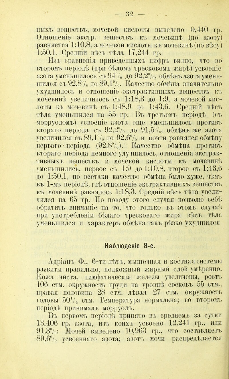 ныхъ веществъ, мочевой кислоты выведено 0,440 гр. Отношеніе экстр, веществъ къ мочевинѣ (по азоту) равняется'1:10,8, а мочевой кислоты къ мочевинѣ (по вѣсу) 1:50,1. Средній вѣсъ тѣла 17.244 гр. Изъ сравненія приведенныхъ дифръ видно, что во второмъ періодѣ (при бѣломъ тресковомъ жирѣ) усвоеніе азота уменьшилось съ94/0 до 92,2%, обмѣнъ азота умень- шился съ У2,8% до 89,Г/о. Качество обмѣна значительно ухудшилось и отношеніе экстрактивныхъ веществъ къ мочевинѣ увеличилось съ 1:18,3 до 1:9. а мочевой кис- лоты къ мочевинѣ съ 1:48,9 до 1:43,6. Оредній вѣсъ тѣла уменьшился на 55 гр. Въ третьемъ періодѣ (съ і\юрруоломъ) усвоеніе азота еще уменьшилось противъ втораго періода съ 92,2% до 91,5%. обмѣнъ же азота увеличился съ 89,1% до 92,6%, и почти равнялся обмѣну нерваго ■ періода (92,8%). Качество обмѣна противъ втораго періода немного улучшилось, отношенія экстрак- тивныхъ веществъ и мочевой кислоты къ мочевинѣ уменьшились, первое съ 1:9 до 1:10,8, второе съ 1:43,6 до 1:50.1. но всетаки качество обмѣна было хуже, чѣмъ въ 1-мъ періодѣ, гдѣ отношеніе экстрактивныхъ веществъ къ мочевинѣ равнялось 1:18,3. Оредній вѣсъ тѣла увели- чился на 65 гр. По поводу этого случая позволю себѣ обратить вниманіе на то. что только въ этомъ случаѣ при употребленіи бѣлаго тресковаго жира вѣсъ тѣла уменьшился и характеръ обмѣна такъ рѣзко ухудшился. Наблюденіе 8-е. Адріанъ Ф., 6-ти лѣтъ, мышечная и костная системы развиты правильно, подкожный жирный слой умѣренно. Кожа чиста, лимфатическія железы увеличены, ростъ 106 стм. окружность груди на уровнѣ сосковъ 55 стм.. правая половина 28 стм. лѣвая 27 стм. окружность головы 50Ѵ2 стм. Температура нормальна; во второмъ періодѣ принималъ морруолъ. Въ первомъ періодѣ принято въ среднемъ за сутки 13,406 гр. азота, изъ коихъ усвоено 12,241 гр., или 91,3%; Мочей выведено 10,963 гр., что составляете 89,6% усвоеннаго азота: азотъ мочи распредѣляется
