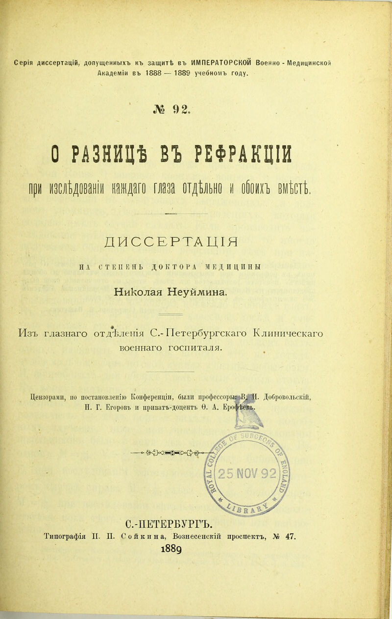 Серія диссертацій, допущенныхъ къ защитѣ въ ИМПЕРАТОРСКОЙ Военно - Медицинской Академіи въ 1888—1889 учебномъ году. № 9 2. О РАЗНИЦѢ ВЪ РЕФРАКЦІИ при изслѣдованіи каждаго глаза отдѣльно и обоихъ вмѣстѣ. ДИССЕРТАЦІЯ НА С Т Е II Е II Ь ДОКТОРА МЕДИЦИН Ы Николая Неуйлшна. Изъ глазнаго отдѣленія С.-Петербургскаго Клиническаго военнаго госпиталя. Цензорами, но постановленію Конференціи, были профессора: В. И. Добровольскій, Н. Г. Егоровъ п приватъ-доцентъ Ѳ. А. Ероя Типографія II. П. С о й к и н а, Вознесенскій проспектъ, № 47. 1889