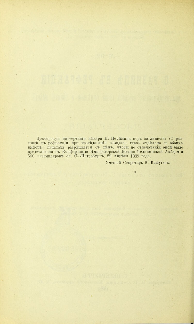 Докторскую диссертацію лѣкаря Н. Неуймина подъ заглавіемъ: «О раз- ницѣ въ рефракціи при изслѣдованіи каждаго глаза отдѣльно и обоихъ вмѣстѣ» печатать разрѣшается съ тѣмъ, чтобы по отпечатаніи оной было представлено въ Конференцію Императорской Военно-Медпцинской Академіи 500 экземпляровъ ея. С.-Петербургъ, 22 Апрѣля 1889 года. Ученый Секретарь В. Пашутинъ.