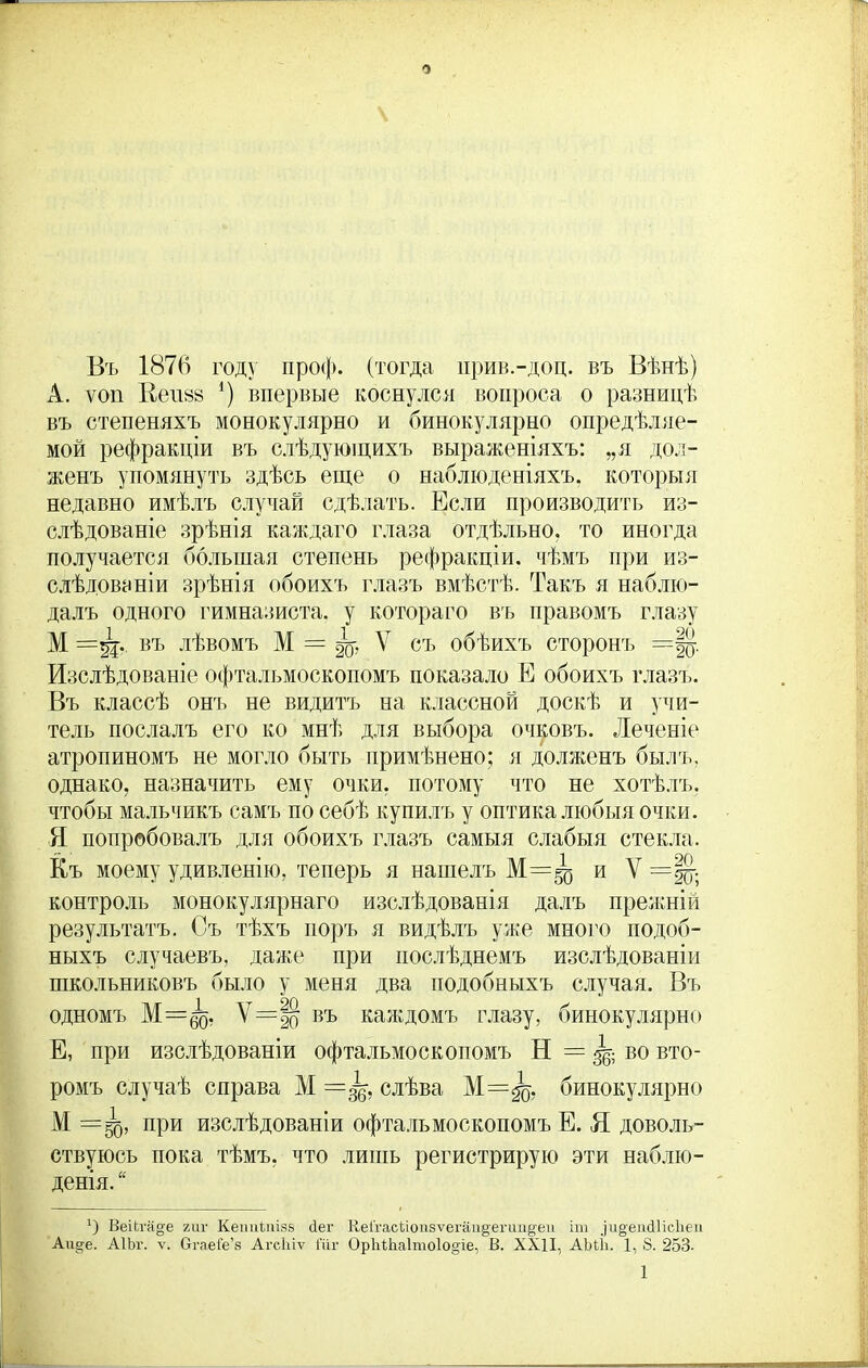 Въ 1876 году про<і>. (тогда ирив.-доц. въ Вѣнѣ) А. ѵоп Кеішв *) впервые коснулся вопроса о разницѣ въ степеняхъ монокулярно и бинокулярно опредѣляе- мой рефракціи въ слѣдующихъ выраженіяхъ: „я дол- женъ упомянуть здѣсь еще о наблюденіяхъ, которыя недавно имѣлъ случай сдѣлать. Если производить из- слѣдованіе зрѣнія каждаго глаза отдѣльно, то иногда получается большая степень рефракціи, чѣмъ при из- слѣдованіи зрѣнія обоихъ глазъ вмѣстѣ. Такъ я наблю- далъ одного гимназиста, у котораго въ правомъ глазу М =%4- въ лѣвомъ М = 4 У съ обѣихъ сторонъ =Цу. Изслѣдованіе офтальмоскопомъ показало Е обоихъ глазъ. Въ классѣ онъ не видитъ на классной доскѣ и учи- тель послалъ его ко мнѣ для выбора очковъ. Леченіе атропиномъ не могло быть примѣнено; я долженъ былъ, однако, назначить ему очки, потому что не хотѣлъ, чтобы мальчикъ самъ по себѣ купилъ у оптика любыя очки. Я попробовалъ для обоихъ глазъ самыя слабыя стекла. Къ моему удивленію, теперь я нашелъ М=^ и V контроль монокулярнаго изслѣдованія далъ прежній результатъ. Съ тѣхъ поръ я видѣлъ уже много подоб- ныхъ случаевъ, даже при послѣднемъ изслѣдованіи школьниковъ было у меня два подобныхъ случая. Въ одномъ М=^), Ѵ=|о въ каждомъ глазу, бинокулярно Е, при изслѣдованіи офтальмоскопомъ Н = ^ во вто- ромъ случаѣ справа М=§$, слѣва М=^о, бинокулярно М =50, при изслѣдованіи офтальмоскопомъ Е. Я доволь- ствуюсь пока тѣмъ, что лишь регистрирую эти наблю- денія. “ О ВеШ'а^е гиг Кеітіпізв йег Ке(гасЬоіі5ѵегаи§егип§еп іт ^и^ешііісііеіі Аи^е. АІЬг. ѵ. ОгаеГе’з Агсіііѵ і'ііг ОрЬіЬаІтоІо^іе, В. XXII, АМІі. 1, 8. 253-