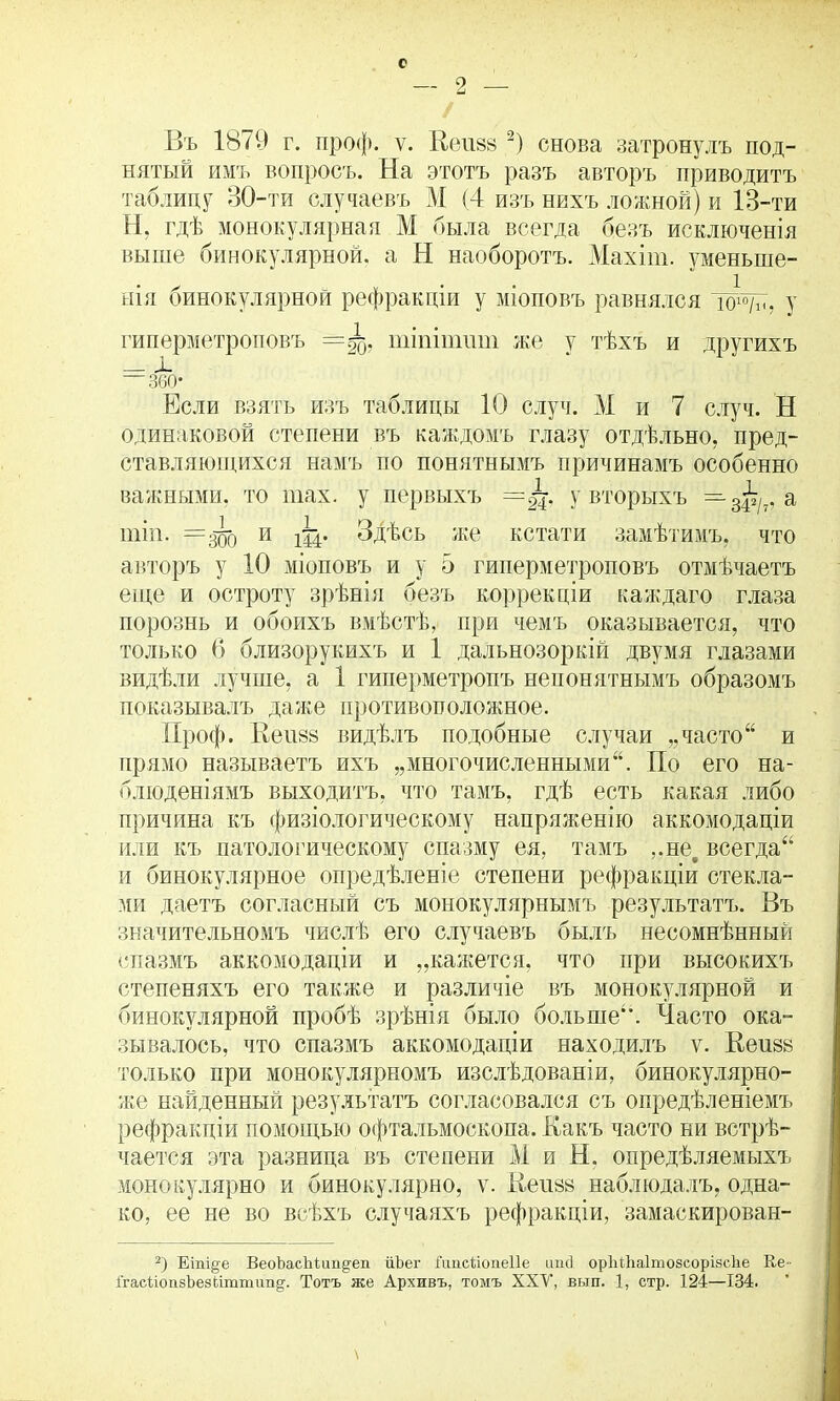 о 2 Въ 1871) г. проф. ѵ. Кеп88 2) снова затронулъ под- нятый имъ вопросъ. На этотъ разъ авторъ приводитъ таблицу 30-ти случаевъ М (4 изъ нихъ ложной) и 13-ти Н, гдѣ монокулярная М была всегда безъ исключенія выше бинокулярной, а Н наоборотъ. Махіш. уменьше- нія бинокулярной рефракціи у топовъ равнялся ісю/ѣ, у гиперметроповъ шіпіишт же у тѣхъ и другихъ = 360- Если взять изъ таблицы 10 случ. М и 7 случ. Н одинаковой степени въ каждомъ глазу отдѣльно, пред- ставляющихся намъ по понятнымъ причинамъ особенно важными, то шах. у первыхъ — у вторыхъ — 3^/7, а шіп. =300 и ш* Здѣсь же кстати замѣтимъ, что авторъ у 10 міоповъ и у 5 гиперметроповъ отмѣчаетъ еще и остроту зрѣнія безъ коррекціи каждаго глаза порознь и обоихъ вмѣстѣ, при чемъ оказывается, что только (5 близорукихъ и 1 дальнозоркій двумя глазами видѣли лучше, а 1 гиперметропъ непонятнымъ образомъ показывалъ даже противоположное. Проф. Неп88 видѣлъ подобные случаи „часто“ и прямо называетъ ихъ „многочисленными“. По его на- блюденіямъ выходитъ, что тамъ, гдѣ есть какая либо причина къ физіологическому напряженію аккомодаціи или къ патологическому спазму ея, тамъ ,.не§ всегда“ и бинокулярное опредѣленіе степени рефракціи стекла- ми даетъ согласный съ монокулярнымъ результатъ. Въ значительномъ числѣ его случаевъ былъ несомнѣнный спазмъ аккомодаціи и „кажется, что при высокихъ степеняхъ его также и различіе въ монокулярной и бинокулярной пробѣ зрѣнія было больше. Часто ока- зывалось, что спазмъ аккомодаціи находилъ ѵ. Кеизв только при монокулярномъ изслѣдованіи, бинокулярно- же найденный результатъ согласовался съ опредѣленіемъ рефракціи помощью офтальмоскопа. Какъ часто ни встрѣ- чается эта разница въ степени М и Н. опредѣляемыхъ монокулярно и бинокулярно, ѵ. Кеп88 наблюдалъ, одна- ко, ее не во всѣхъ случаяхъ рефракціи, замаскирован- 2) Еіпіде ВеоЪасЪіипдеп ііЪег і'ітсііопеііе ітсі орЫМаІтовсорізсЬе Ке - ІгасПопзЪезсіттип^. Тотъ же Архивъ, томъ XXV, вьш. 1, стр. 124—134. \