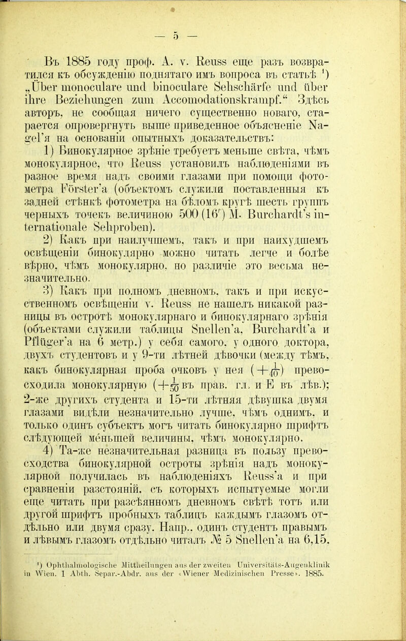 о Въ 1885 году проф. А. ѵ. Кеіі88 еще разъ возвра- тился къ обсужденію поднятаго имъ вопроса въ статьѣ 4) „ІІЬеѵ шопосиіаге шкі Ъіпосиіаге 8е1і8с1іагіе шкі йЪег іЬге Вегіеішп^еп гит АссотосІаІіоіщкгатрГ. Здѣсь авторъ, не сообщая ничего существенно новаго, ста- рается опровергнуть выше приведенное объясненіе №а- цеГя на основаніи опытныхъ доказательствъ: 1) Бинокулярное зрѣніе требуетъ меньше свѣта, чѣмъ монокулярное, что Веи88 установилъ наблюденіями въ разное время надъ своими глазами при помощи фото- метра Еоіъіег’а (объектомъ служили поставленныя къ задней стѣнкѣ фотометра на бѣломъ кругѣ шесть группъ черныхъ точекъ величиною 500 (16') М. ВигсЬагсіІ’з іп- іегпаііопаіе 8е1іргоЬеп). 2) Какъ при наилучшемъ, такъ и при наихудшемъ освѣщеніи бинокудярно можно читать легче и болѣе вѣрно, чѣмъ монокулярно, но различіе это весьма не- значительно. 3) Какъ при полномъ дневномъ, такъ и при искус- ственномъ освѣщеніи ѵ. Кеіі88 не нашелъ никакой раз- ницы въ остротѣ монокулярнаго и бинокулярнаго зрѣнія (объектами служили таблицы 8пе11еп’а, ВигсКагйІ’а и РПйцег'а на 6 метр.) у себя самого, у одного доктора, двухъ студентовъ и у 9-ти лѣтней дѣвочки (между тѣмъ, какъ бинокулярная проба очковъ у нея (Ч~ду) прево- сходила монокулярную (-І-50 въ прав. гл. иЕ въ лѣв.); 2-же другихъ студента и 15-ти лѣтняя дѣвушка двумя глазами видѣли незначительно лучше, чѣмъ однимъ, и только одинъ субъектъ могъ читать бинокулярно шрифтъ слѣдующей меньшей величины, чѣмъ монокулярно. 4) Та-же незначительная разница въ пользу прево- сходства бинокулярной остроты зрѣнія надъ моноку- лярной получилась въ наблюденіяхъ Кеивз’а и при (•.равненіи разстояній, съ которыхъ испытуемые могли еще читать при разсѣянномъ дневномъ свѣтѣ тотъ или другой шрифтъ пробныхъ таблицъ каждымъ глазомъ от- дѣльно или двумя сразу. Напр.. одингь студентъ правымъ и лѣвымъ глазомъ отдѣльно читалъ № 5 8061161144 на 6,15. ') ОрМ1іа1то1о§І8сЬе МіШіеіІті^еп а аз йег г\ѵеПеи Итѵегзііаіз-Аи^епкітік іи \Ѵіеп. 1 АЫЬ. Вераг.-АМг. апз сіег ЛѴіепег МесИгіпізсЬеп Ргеззе». 1885.