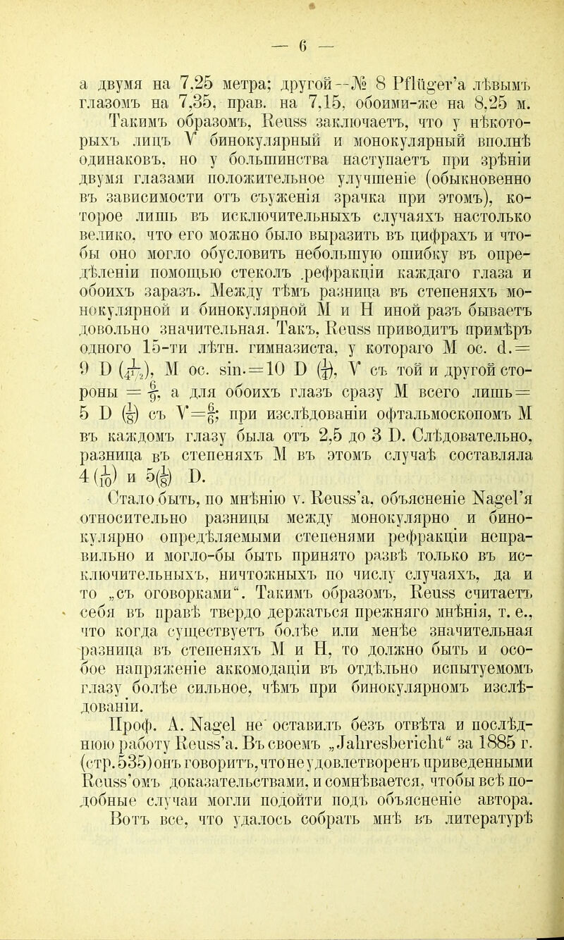 а двумя на 7.25 метра; другой—№ 8 Р11й°-ег’а лѣвымъ глазомъ на 7,35, прав, на 7.15, обоими-же на 8,25 м. Такимъ образомъ, Еензз заключаетъ, что у нѣкото- рыхъ лицъ У бинокулярный и монокулярный вполнѣ одинаковъ, но у большинства наступаетъ при зрѣніи двумя глазами положительное улучшеніе (обыкновенно въ зависимости отъ съуженія зрачка при этомъ), ко- торое лишь въ исключительныхъ случаяхъ настолько велико, что его можно было выразить въ цифрахъ и что- бы оно могло обусловить небольшую ошибку въ опре- дѣленіи помощью стеколъ .рефракціи каждаго глаза и обоихъ заразъ. Между тѣмъ разница въ степеняхъ мо- нокулярной и бинокулярной М и Н иной разъ бываетъ довольно значительная. Такъ, Кеішз приводитъ примѣръ одного 15-ти лѣтн. гимназиста, у котораго М ос. й.= 9 Б (4т72), М ос. вил —10 Б (д), У съ той и другой сто- роны = а для обоихъ глазъ сразу М всего лишь = 5 Б (дг) съ У=|; при изслѣдованіи офтальмоскопомъ М въ каждомъ глазу была отъ 2,5 до 3 Б. Слѣдовательно, разница вгь степеняхъ М въ этомъ случаѣ составляла 4 (ц) и 5(в) Б. Стало быть, по мнѣнію ѵ. Кеивй’а, объясненіе Ка§‘еГя относительно разницы между монокулярно и бино- кулярно опредѣляемыми степенями рефракціи непра- вильно и могло-бы быть принято развѣ только въ ис- ключительныхъ, ничтожныхъ по числу случаяхъ, да и то „съ оговорками“. Такимъ образомъ, Веизз считаетъ себя въ правѣ твердо держаться прежняго мнѣнія, т. е., что когда существуетъ болѣе или менѣе значительная разница въ степеняхъ М и Н, то должно быть и осо- бое напряженіе аккомодаціи въ отдѣльно испытуемомъ глазу болѣе сильное, чѣмъ при бинокулярномъ изслѣ- дованіи. Проф. А. Ж§*е1 не' оставилъ безъ отвѣта и послѣд- нюю работу Кеіюй’а. Въ своемъ „ ѣаЬгезЪегісІіУ за 1885 г. (стр. 535) онъ говоритъ, что не удовлетворенъ приведенными Кеизз’омъ доказательствами, и сомнѣвается, чтобы всѣ по- добные случаи могли подойти подъ объясненіе автора. Вотъ все, что удалось собрать мнѣ въ литературѣ
