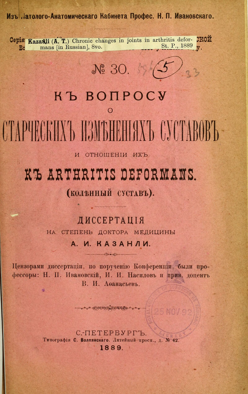 ИзъІ.іатолого-Анатомическаго Кабинета Профес. Н. П. Ивановскаго. СерІЯі Кага^ (А.'тУ СЬгопіс ^Ьап^^^ іп агШгіііз йеіог- Во тап8 [іп Еизбіап], 8ѵо. ^ 1^?^, ,у. №30. (^-:у * КЪ ВОПРОСУ о и ОТНОШЕНІИ ихъ (КОЛѢННЫЙ СУСТАВЪ). ДИССЕРТАЦІЯ НА СТЕПЕНЬ ДОКТОРА МЕДИЦИНЫ А. И. К А 3 А Н Л И. -.а>^ Цензорами диссертаціи, по порученію Конференціи, были про- фес-соры: Н. 0. Ивановскій, И. И. Насиловъ и прив. доцентъ В. И. Лѳанасьевъ. С.-ПЕТЕРБУРГЪ. Типографія С. Волпянснаго. Литейный цроси., д. № 42. 1889.