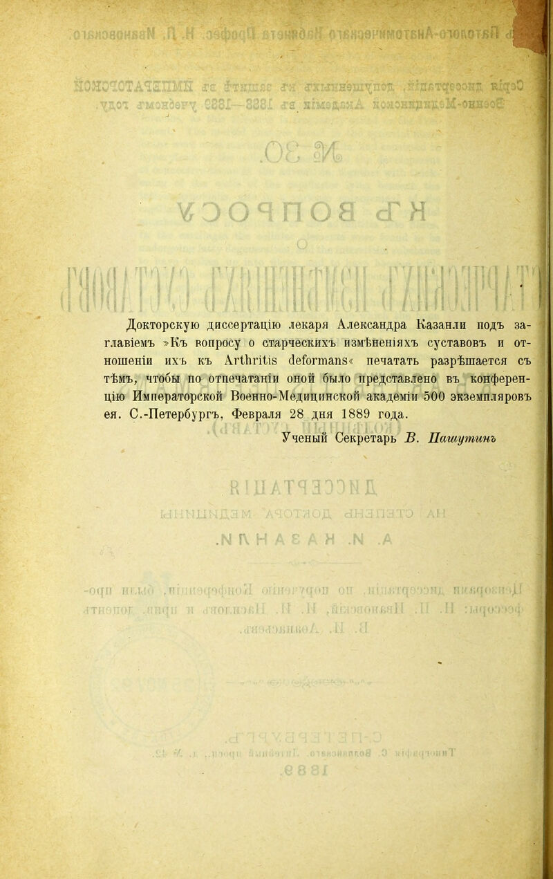 ^^эояпоасГн Докторскую диссертацію лекаря Александра Казанли подъ за- главіемъ »Къ вопросу о стдрческихъ измѣненіяхъ суставовъ и от- ношеніи ихъ къ АгіЬгіІіз с1еГогтап8« печатать разрѣшается съ тѣмъ, чтобы па отпечатаніи оной было представлено въ конферен- цію Императорской Военно-Медицинской академіи 500 экземпляровъ ея. С.-Пѳтербургъ, Февраля 28 дня 1889 года. ' ^ Ученый Секретарь В. Патутинъ К11ІАТЯЗЭ1МІ1 .м г\ н ІІГ(І