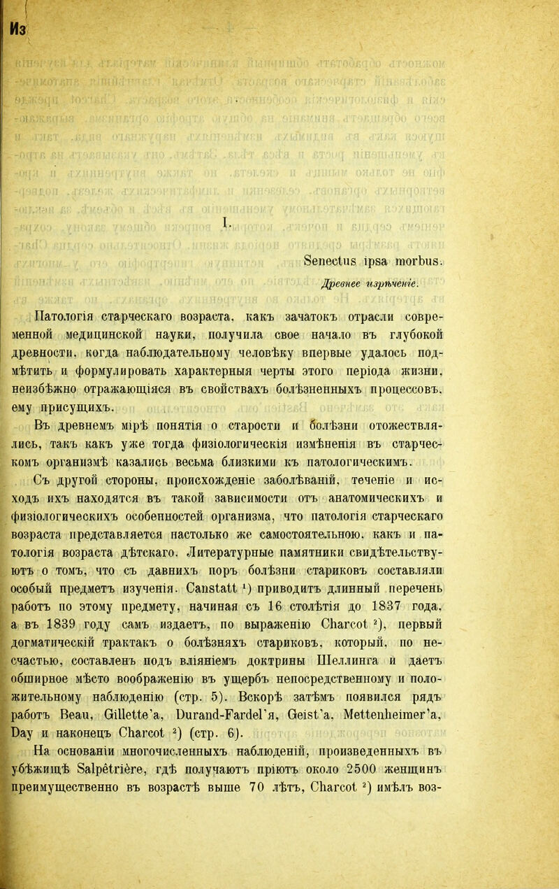 Из ^ <ТТ,ЛТО' I. 8епес1и8 ірза тогЬиз. Древнее изрѣченіе. Патологія старческаго возраста, какъ зачатокъ отрасли совре- менной медицинской науки, получила свое начало въ глубокой древности, когда наблюдательному человѣку впервые удалось под- мѣтить и формулировать характерныя черты этого періода жизни, неизбѣжно отражающіяся въ свойствахъ болѣзненныхъ процессовъ. ему присущихъ. Въ древнемъ мірѣ понятія о старости и болѣзни отожествля- лись, такъ какъ уже тогда физіологическія измѣненія въ старчес- комъ организмѣ казались весьма близкими къ патологическимъ. Съ другой стороны, происхожденіе заболѣваній. теченіе и ис- ходъ ихъ находятся въ такой зависимости отъ анатомическихъ и физіологическихъ особенностей организма, что патологія старческаго возраста представляется настолько же самостоятельною, какъ и па- тологія возраста дѣтскаго. Литературные памятники свидѣтельству- ютъ о томъ, что съ давнихъ поръ болѣзни стариковъ составляли особый предметъ изученія. Сапзіаіі ') приводитъ длинный перечень работъ по этому предмету, начиная съ 16 столѣтія до 1837 года, а въ 1839 году самъ издаетъ, по выраженію СЬагсоі ^), первый догматическій трактакъ о болѣзняхъ стариковъ, который, по не- счастью, составленъ подъ вліяніемъ доктрины Шеллинга и даетъ обширное мѣсто воображенію въ ущербъ непосредственному и поло- жительному наблюдѳнію (стр. 5). Вскорѣ затѣмъ появился рядъ работъ Веаи, ОШеие'а, Бигап(1-Гаг(1еГя, Оеі8І'а. Меі1еп1іеігаег'а, Вау и наконецъ СЬагсоІ (стр. 6). На основаніи многочисленныхъ наблюденій, произведенныхъ въ убѣжищѣ 8а1рё1гіёге, гдѣ получаютъ пріютъ около 2500 женщинъ преимущественно въ возрастѣ выше 70 лѣтъ, Сііагсоі имѣлъ воз-