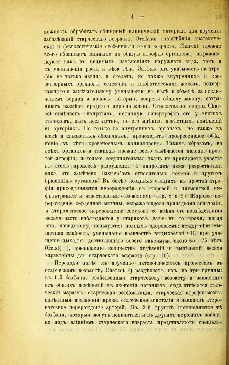 можность обработать обширный клиническій матеріалъ для изученія заболѣваній старческаго возраста. Отмѣчая главнѣйшія анатомиче- скія и физіологичеекія особенности этого возраста, СЬагсоІ прежде всего обращаетъ ввиманіе на общую атрофііо организма, выражаю- щуюся какъ въ видимыхъ измѣненіяхъ наружнаго вида, такъ и въ уменьшеніи роста и вѣса тѣла. Затѣмъ, онъ указываетъ на атро- фію не только мышцъ и скелета, но также внутреннихъ и кро- ветворныхъ органовъ, селезенки и лимфатическихъ железъ, подвер- гающихся замѣчательному уменьшенію въ вѣсѣ и объемѣ, за исклю- ченіемъ сердца и почекъ, которыя, вопреки общему закону, сохра- няютъ размѣры средняго періода жизни. Относительно сердца СЬаг- соі отмѣчаетъ. напротивъ, истинную гипертрофію его у многихъ стариковъ, какъ послѣдствіе, по его мнѣнію, извѣстныхъ измѣненій въ артеріяхъ. Не только во внутреннихъ органахъ. но также въ кожѣ и слизистыхъ оболочкахъ, происходитъ прогрессивное обѣд- неніе въ сѣти кровеносныхъ капилляровъ. Такимъ образомъ, во всѣхъ органахъ и тканяхъ прежде всего замѣчаются явленія прос- той атрофіи, и только соединительная ткань не принимаетъ участія въ этомъ процессѣ разрущенія, а напротивъ даже разростается, какъ это замѣчено Вазііеп^омъ относительно печени и другихъ брюшныхъ органовъ. Въ болѣе позднихъ стадіяхъ къ простой атро- фіи присоединяются перерожденія съ жировой и пигментной ин- фи.ііьтраціей и известковыми отложеніями (стр. 8 и 9). Жировое пѳ- рерозкденіе сердечной мышцы, выражающееся припадками асистоліи, и атероматозное перерожденіе сосудовъ со всѣми его послѣдствіями весьма часто наблюдаются у стариковъ даже въ то время, когда они, невидимому, пользуются полнымъ здоровьемъ; между тѣмъ мы- шечная слабость, уменьшеніе количества выдыхаемой СОз при уча- щеніи дыхадія, достигающаго своего максимума около 65—75 лѣтъ (Оеіві) ^), уменьшеніе количества отдѣленій и выдѣленій весьма характерны для старческаго возраста (стр. 10). Переходя далѣе къ изученію патологическихъ процессовъ въ старческомъ возрастѣ, Сііагсоі раздѣляетъ ихъ на три группы: въ 1-й болѣзни, свойственныя старческому возрасту и зависящія отъ общихъ измѣненій въ экономіи организма; сюда относятся стар- ческій маразмъ, старческая остеомаляція, старческая атрофія мозга, извѣстныя измѣненія крови, старческая асистолія и наконецъ атеро- матозное перерождѳніе артерій. Къ 2-й группѣ причисляются тѣ болѣзни, которыя могутъ появляться и въ другихъ періодахъ жизни, но подъ вліяніемъ старческаго возраста представляютъ спеціаль-