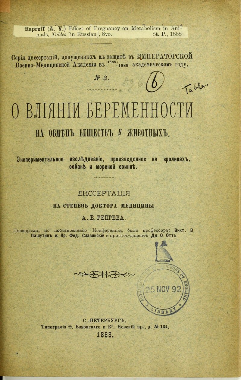 КергеіГ (А. У.) Ейесі оі Рге§папсу оп МеЬаЬоІівт іп Ат- таіз, ТаЫев [іп Еивзіап], 8ѵо. 8і. Р., 1888 Серія диссертацій, допущевнвхъ къ защитѣ въ ЩПЕРАТОРСЕОИ Военно-Медицинской Академіи въ 1888/і889 академическомъ году. Л2 3. О ВЛІЯНІЙ БЕРЕМЕННОСТИ НА (ШНЪ ВЕЩЕСТВЪ У ЖИВОТВЫХЪ. Экспериментальное изслѣдованіе, произведенное на кролинахъ, собакѣ и морской свиннѣ. ДИССЕРТАЦІЯ НА СТЕПЕНЬ ДОКТОРА МЕДИЦИНЫ А. В.РЕПРЕВА. Цензорами, по постановлен™ Конфереыціи, были профессора: Винт. В. Пашутинъ и Кр. Фед. Славянскій и приватъ-доцѳнтъ Дм 0 Оттъ е.-ПЕТЕРБУРГЪ. Типографія Ѳ. Елеонскаго и К0. Невскій пр., д. № 134, 1888.