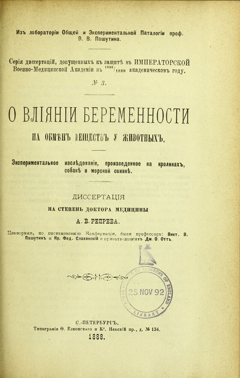 Изъ лабораторіи Общей и Экспериментальной Паталогіи проф. В. В. Пашутина. Серія диссертацій, довущенвыхъ къ защитѣ въ ИМПЕРАТОРСКОЙ Военно-Медицинской Академіи въ ,888/і889 академическомъ году. № 3. О ВЛІЯНШ БЕРЕМЕННОСТИ НА ОБІШЪ ЩЮьЪ У жиотбыхъ. Экспериментальное изслѣдованіе, произведенное на кролинахъ, собакѣ и мореной свинкѣ. ДИССЕРТАЦТЯ НА СТЕПЕНЬ ДОКТОРА МЕДИЦИНЫ А.В.РЕПРЕБА. Цензорами, по постановлена Конференціи, были профессора: Викт. В. Пашутинъ и Кр. Фед. Славянскій и приватъ-доцентъ Дм. О. Оттъ. С.-ПЕТЕРБУРГЪ. ТипограФІя Ѳ, Елеонгкаго и К0. Невскій пр., д. № 134. 1888.