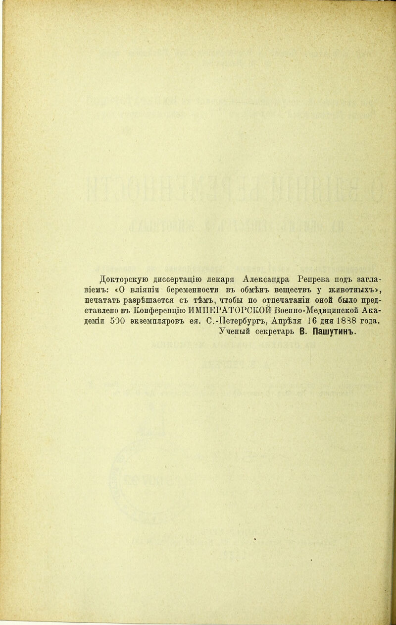 Докторскую диссертацію лекаря Александра Репрева подъ загла- віеиъ: «О вліяніи беременности въ обмѣнъ вѳществъ у животныхъ», печатать разрѣшается съ тѣмъ, чтобы по отпѳчатаніи оной было пред- ставлено въ Конференцію ИМПЕРАТОРСКОЙ Военно-Медицинской Ака- деміи 500 екзѳмпляровъ ея. С.-Петербурга, Апрѣля 1 б дня 1838 года. Ученый секретарь В. Пашутинъ.