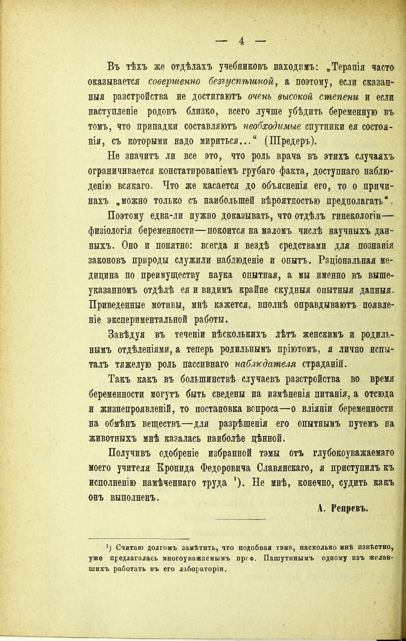 Въ тѣхъ же отдѣлахъ учебниковъ находимъ: „Терапія часто оказывается совершенно безгуспѣшной, а поэтому, если сказан- ная разстройства не достигаютъ очень высокой степени и если наступление родовъ близко, всего лучше убѣдить беременную въ томъ, что припадки составляютъ необходимые спутники ея состоя- нія, съ которыми надо мириться... (Шредеръ). Не значитъ ли все это, что роль врача въ этихъ случаяхъ ограничивается констатированіемъ грубаго факта, доступнаго наблю- денію всякаго. Что же касается до объясненія его, то о причи- нахъ „можно только съ наибольшей вѣроятностью предполагать. Поэтому едва-ли нужно доказывать, что отдѣлъ гинекологіи— физіологія беременности—покоится на маломъ числѣ научныхъ дан- ныхъ. Оно и понятно: всегда и вездѣ средствами для познанія законовъ природы служили наблюденіе и опытъ. Раціональная ме- дицина по преимуществу наука опытная, а мы именно въ выше- указанномъ отдѣлѣ ея и видимъ крайне скудныя опытныя данныя. Приведенные мотивы, мнѣ кажется, вполнѣ оправдываютъ появле- ніе экспериментальной работы. Завѣдуя въ теченіи нѣсколькихъ лѣтъ женскимъ и родиль- нымъ отдѣленіями, а теперь родильнымъ пріютомъ, я лично испы- талъ тяжелую роль пассивнаго наблюдателя страданій. Такъ кякъ въ болыпинствѣ случаевъ разстройства во время беременности могутъ быть сведены на измѣненія питанія, а отсюда и жизнепроявленій, то постановка вопроса—о вліяніи беременности на обмѣнъ веществъ—для разрѣшенія его опытнымъ путемъ на животныхъ мнѣ казалась наиболѣе цѣнной. Получивъ одобреніе избранной тэмы отъ глубокоуважаемаго моего учителя Кронида Федоровича Славянскаго, я приступилъ къ исполненію намѣченнаго труда Не мнѣ, конечно, судить какъ онъ выполненъ. А. Репревъ. *) Считаю долгомъ заыѣтить, что подобная тэма, насколько мнѣ извѣстно, уже предлагалась многоуважаемымъ прс*. Пашутинымъ одному изъ желав- шихъ работать въ его лабораторіи.