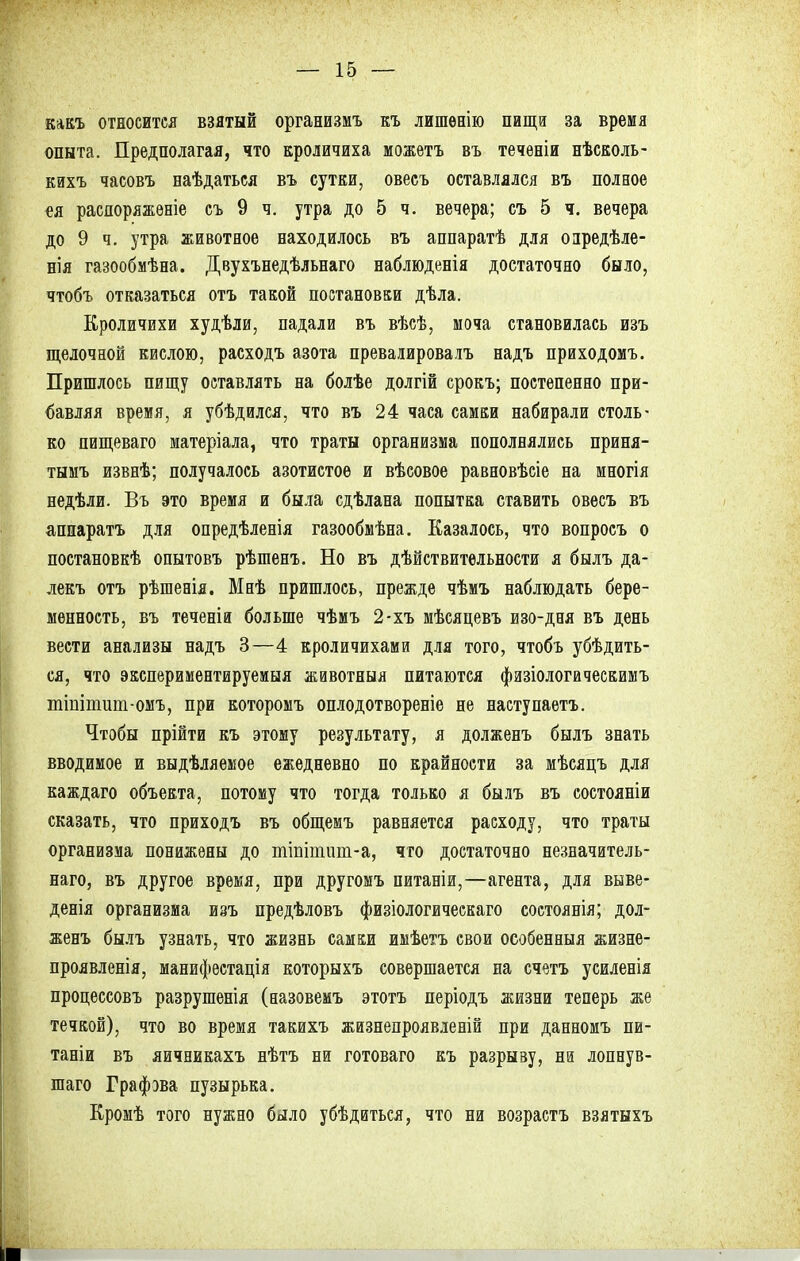 какъ относится взятый организмъ къ лишѳнію пища за время опыта. Предполагая, что кроличиха можѳтъ въ течѳніи нѣсколь- кихъ часовъ наѣдаться въ сутки, овесъ оставлялся въ полное ея распоряженіе съ 9 ч. утра до 5 ч. вечера; съ 5 ч. вечера до 9 ч. утра животное находилось въ аппаратѣ для оаредѣле- нія газообмѣна. Двухънедѣльнаго наблюденія достаточно было, чтобъ отказаться отъ такой постановки дѣла. Кроличихи худѣли, падали въ вѣсѣ, моча становилась изъ щелочной кислою, расходъ азота превалировалъ надъ приходомъ. Пришлось пищу оставлять на болѣе долгій срокъ; постепенно при- бавляя время, я убѣдился, что въ 24 часа самки набирали столь- ко пищеваго матеріала, что траты организма пополнялись приня- тымъ извнѣ; получалось азотистое и вѣсовое равновѣсіе на многія недѣли. Въ это время и была сдѣлана попытка ставить овесъ въ аппаратъ для опредѣленія газообмѣна. Казалось, что вопросъ о постановкѣ опытовъ рѣшенъ. Но въ дѣйствительности я былъ да- лекъ отъ рѣшенія. Мнѣ пришлось, прежде чѣмъ наблюдать бере- менность, въ теченіа больше чѣмъ 2-хъ мѣсяцевъ изо-дня въ день вести анализы надъ 3—4 кроличихами для того, чтобъ убѣдить- ся, что экспериментируемыя животныя питаются физіологическимъ тіштит-омъ, при которомъ оплодотвореніе не наступаетъ. Чтобы прійти къ этому результату, я долженъ былъ знать вводимое и выдѣляемое ежедневно по крайности за мѣсяцъ для каждаго объекта, потому что тогда только я былъ въ состояніи сказать, что приходъ въ общемъ равняется расходу, что траты организма понижены до ттіишт-а, что достаточно незначитель- ная, въ другое время, при другомъ питаніи,—агента, для выве- денія организма изъ предѣловъ физіологическаго состоянія; дол- женъ былъ узнать, что жизнь самки имѣетъ свои особенный жизне- проявленія, манифестація которыхъ совершается на счетъ усиленія процессовъ разрушенія (назовемъ этотъ періодъ жизни теперь же течкой), что во время такихъ жизнепроявленій при данномъ пи- тати въ яичникахъ нѣтъ ни готоваго къ разрыву, ни лопнув- шаго Графэва пузырька. Кромѣ того нужно было убѣдиться, что ни возрастъ взятыхъ