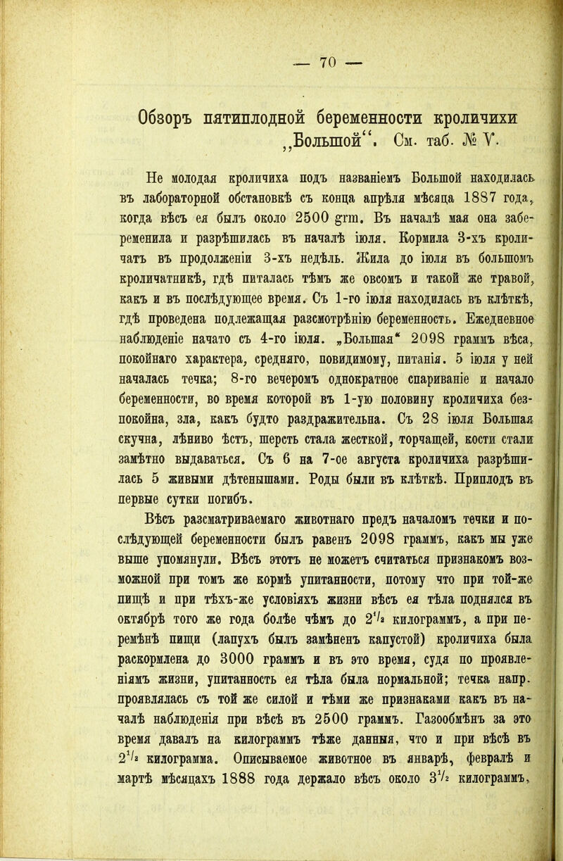 Обзоръ пятиплодной беременности кроличихи „Большой. См. таб. № V. Не молодая кроличиха подъ названіемъ Большой находилась въ лабораторной обстановкѣ съ конца апрѣля мѣсяца 1887 года, когда вѣсъ ея бнлъ около 2500 §ш. Въ началѣ мая она забе- ременила и разрѣшилась въ началѣ іюля. Кормила 3-хъ кроли- чатъ въ продолженіи 3-хъ недѣль. Жила до іюля въ болыпомъ кроличатникѣ, гдѣ питалась тѣмъ же овсомъ и такой же травой, какъ и въ послѣдующее время. Съ 1-го іюля находилась въ клѣткѣ, гдѣ проведена подлежащая разсмотрѣнію беременность. Ежедневное наблюденіе начато съ 4-го іюля. „Большая 2098 граммъ вѣса, покойнаго характера, средняго, невидимому, питанія. 5 іюля у ней началась течка; 8-го вечеромъ однократное спариваніе и начало беременности, во время которой въ 1-ую половину кроличиха без- покойна, зла, какъ будто раздражительна. Съ 28 іюля Большая скучна, лѣниво ѣстъ, шерсть стала жесткой, торчащей, кости стали замѣтно выдаваться. Съ 6 на 7-ое августа кроличиха разрѣши- лась 5 живыми дѣтенышами. Роды были въ клѣткѣ. Приплодъ въ первые сутки погибъ. Вѣсъ разсматриваемаго животнаго предъ началомъ течки и по- слѣдующей беременности былъ равенъ 2098 граммъ, какъ мы уже выше упомянули. Вѣсъ этотъ не можетъ считаться признакомъ воз- можной при томъ жѳ кормѣ упитанности, потому что при той-же пищѣ и при тѣхъ-же условіяхъ жизни вѣсъ ея тѣла поднялся въ октябрѣ того же года болѣе чѣмъ до 24/а килограммъ, а при пе- ремѣнѣ пищи (лапухъ былъ замѣненъ капустой) кроличиха была раскормлена до 3000 граммъ и въ это время, судя по проявле- ніямъ жизни, упитанность ея тѣла была нормальной; течка напр. проявлялась съ той же силой и тѣми же признаками какъ въ на- чалѣ наблюденія при вѣсѣ въ 2500 граммъ. Газообмѣнъ за это время давалъ на килограммъ тѣже данныя, что и при вѣсѣ въ 21!» килограмма. Описываемое животное въ январѣ, февралѣ и мартѣ мѣсяцахъ 1888 года держало вѣсъ около ЗѴг килограммъ,