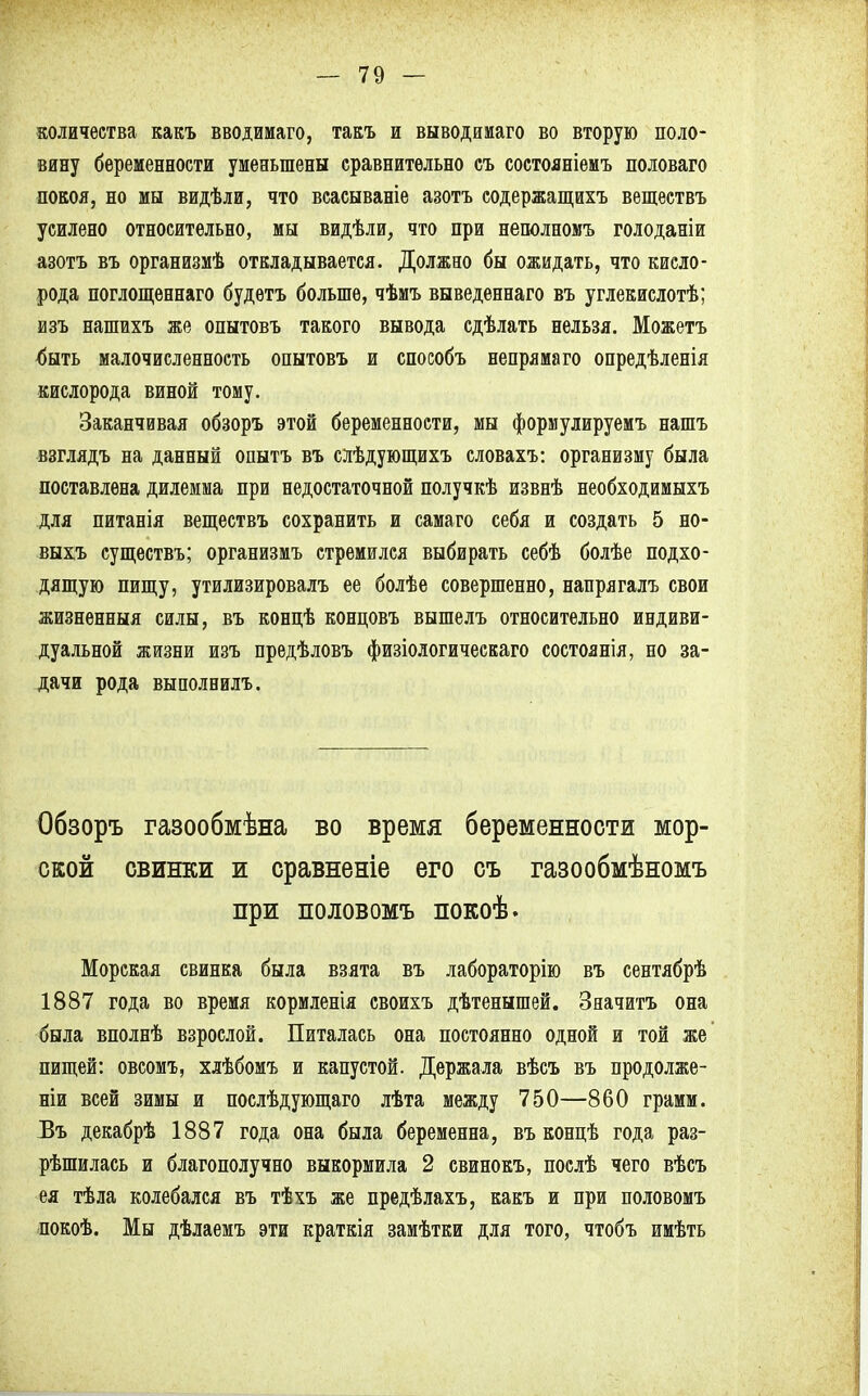 количества какъ вводимаго, такъ и выводимаго во вторую поло- вину беременности уменьшены сравнительно съ состояніемъ половаго покоя, но мы видѣли, что всасываніе азотъ содержащихъ веществъ усилено относительно, мы видѣли, что при неполномъ голоданіи азотъ въ организмѣ откладывается. Должно бы ожидать, что кисло- рода поглощеннаго будетъ больше, чѣмъ выведеннаго въ углекислотѣ; изъ нашихъ же опытовъ такого вывода сдѣлать нельзя. Можетъ <)ыть малочисленность опытовъ и способъ непрямаго опредѣленія кислорода виной тому. Заканчивая обзоръ этой беременности, мы формулируемъ нашъ взглядъ на данный опытъ въ слѣдующихъ словахъ: организму была поставлена дилемма при недостаточной получкѣ извнѣ необходимыхъ для питанія веществъ сохранить и самаго себя и создать 5 но- выхъ существъ; организмъ стремился выбирать себѣ болѣе подхо- дящую пищу, утилизировалъ ее болѣе совершенно, напрягалъ свои жизненный силы, въ конпѣ концовъ вышелъ относительно индиви- дуальной жизни изъ предѣловъ физіологическаго состоянія, но за- дачи рода выполнилъ. Обзоръ газообмѣна во время беременности мор- ской свинки и сравненіе его съ газообмѣномъ при половомъ покоѣ. Морская свинка была взята въ лабораторію въ сентябрѣ 1887 года во время кормленія своихъ дѣтенышей. Значитъ она была вполнѣ взрослой. Питалась она постоянно одной и той же пищей: овсомъ, хлѣбомъ и капустой. Держала вѣсъ въ продолже- ны всей зимы и послѣдующаго лѣта между 750—860 грамм. Въ декабрѣ 1887 года она была беременна, въ концѣ года раз- рѣшилась и благополучно выкормила 2 свинокъ, послѣ чего вѣсъ ея тѣла колебался въ тѣхъ же предѣлахъ, какъ и при половомъ покоѣ. Мы дѣлаемъ эти краткія замѣтки для того, чтобъ имѣть