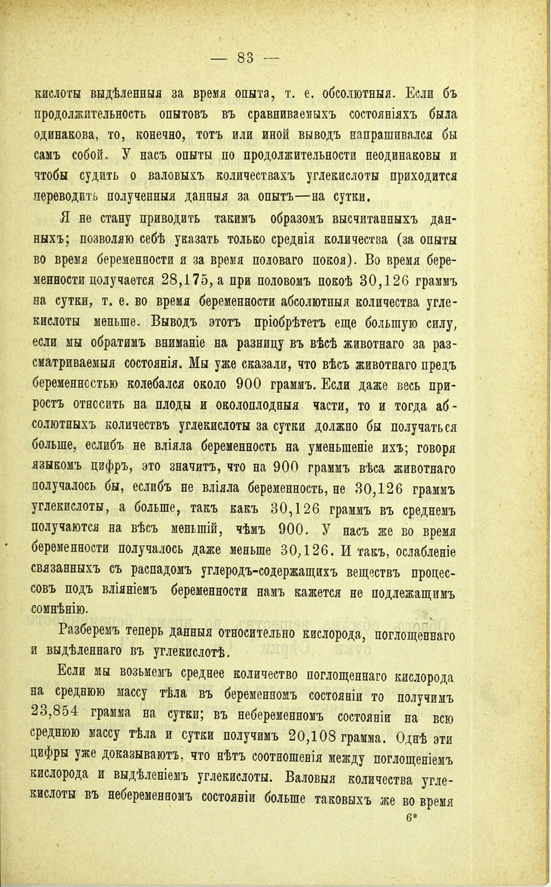 кислоты выдѣленныя за время опыта, т. е. обсолютныя. Если бъ продолжительность опытовъ въ сравниваемыхъ состояніяхъ была одинакова, то, конечно, тотъ или иной выводъ напрашивался бы самъ собой. У насъ опыты по продолжительности неодинаковы и чтобы судить о валовыхъ количествахъ углекислоты приходится переводить полученныя данныя за опытъ—на сутки. Я не стану приводить такимъ образомъ высчитанныхъ дан- ныхъ; позволяю себѣ указать только среднія количества (за опыты во время беременности я за время половаго покоя). Во время бере- менности получается 28,175, а при половомъ покоѣ 30,126 граммъ на сутки, т. е. во время беременности абсолютный количества угле- кислоты меньше- Выводъ этотъ пріобрѣтетъ еще большую силу, если мы обратимъ вниманіе на разницу въ вѣсѣ животнаго за раз- сматриваемыя состоянія. Мы уже сказали, что вѣсъ животнаго предъ беременностью колебался около 900 граммъ. Если даже весь при- роста относить на плоды и околоплодныя части, то и тогда аб- солютныхъ количествъ углекислоты за сутки должно бы получаться больше, еслибъ не вліяла беременность на умѳныпеніе ихъ; говоря языкомъ цифръ, это значитъ, что на 900 граммъ вѣса животнаго получалось бы, еслибъ не вліяла беременность, не 30,126 граммъ углекислоты, а больше, такъ какъ 30,126 граммъ въ среднемъ получаются на вѣсъ меныпій, чѣмъ 900. У насъ же во время беременности получалось даже меньше 30,126. И такъ, ослабленіе связанныхъ съ распадомъ углеродъ-содержащнхъ веществъ процес- совъ подъ вліяніемъ беременности намъ кажется не подлежащимъ сомнѣнію. Разберемъ теперь данныя относительно кислорода, поглощевнаго и выдѣленнаго въ углекислотѣ. Если мы возьмемъ среднее количество поглощеннаго кислорода на среднюю массу тѣла въ беременномъ состояніи то получимъ 23,854 грамма на сутки; въ неберѳменномъ состояніи на всю среднюю массу тѣла и сутки получимъ 20,108 грамма. Однѣ эти цифры уже доказывают^ что нѣтъ соотношевія между поглощеніемъ кислорода и выдѣленіемъ углекислоты. Валовый количества угле- кислоты въ небеременномъ состояніи больше таковыхъ же во время 6*